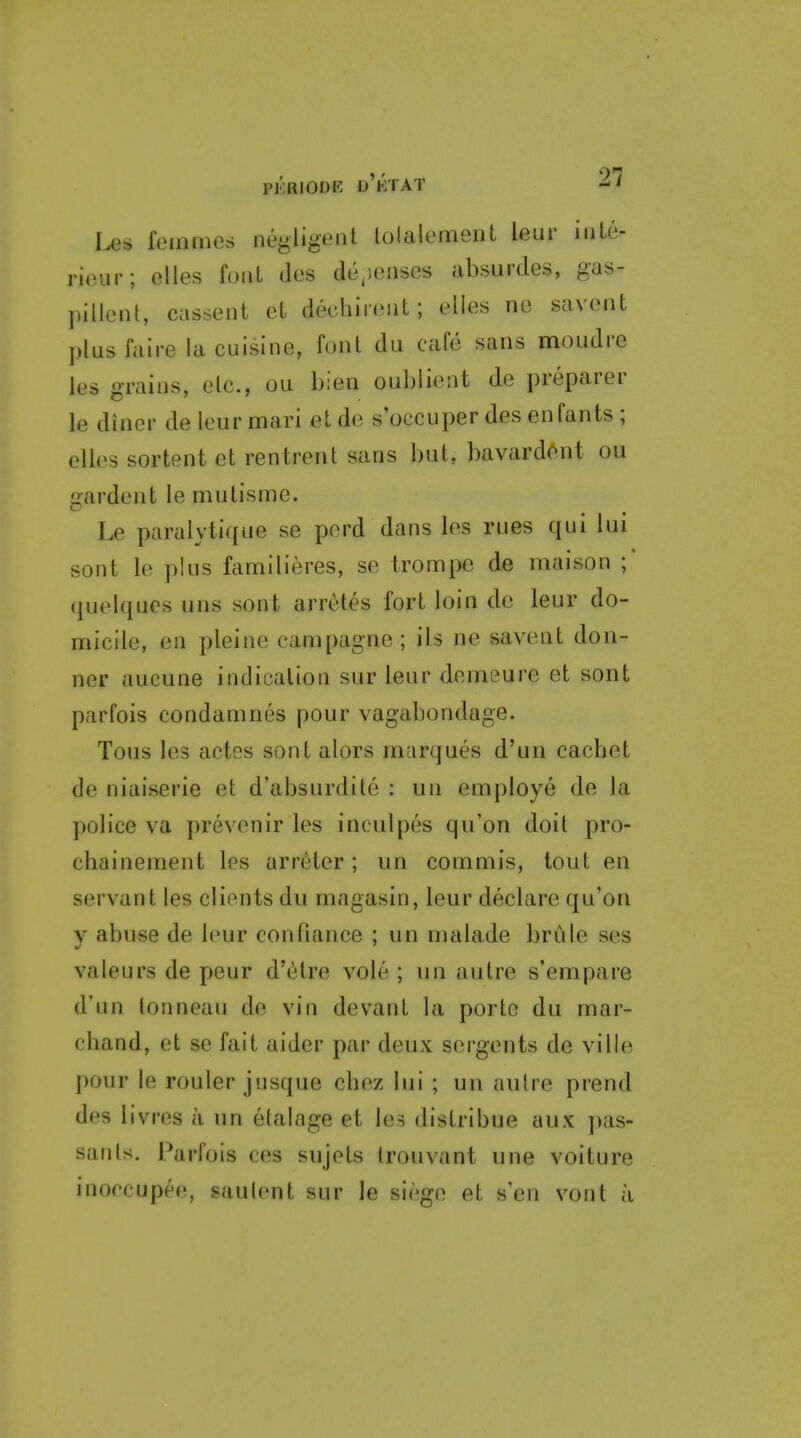 Us feuunes negligent lolalement leur inte- riour; elles font des de^ieiises absurdes, gas- pillcnt, cassent et decliinMiL; elles ne savent plus faire la cuisine, font dii cafe sans mondre les grains, elc, ou bien oublient de preparer le diner de leur mari et de s occuper des enfants ; elles sortent et rentrent sans but, bavardent ou gardent le mutisme. Le paralytique se perd dans les rues qui lui sont le plus familieres, se trompe de maison quelques uns sont arretes fort loin do leur do- micile, en pleine campagne ; ils ne savent don- ner aucune indication sur leur demeure et sont parfois condamnes pour vagabondage. Tons les actes sont alors marques d'un cachet de niaiserie et d'absurdite : un employe de la police va prevenir les inoulpes qu'on doit pro- chainement les arreter; un commis, tout en servant les clients du magasin, leur declare qu'on V abuse de leur con fiance : un malade briile ses valeurs de peur d'etre vole ; un autre s'empare d'un lonneau de vin devant la portc du mar- chand, et se fait aider par deux scrgents de ville pour le rouler jusque chez lui ; un autre prend des livres a un etalage et les distribue aux pas- sanls. Parfois ces sujets trouvant une voiture inoccupee, saulent sur le siege et s'en vont a