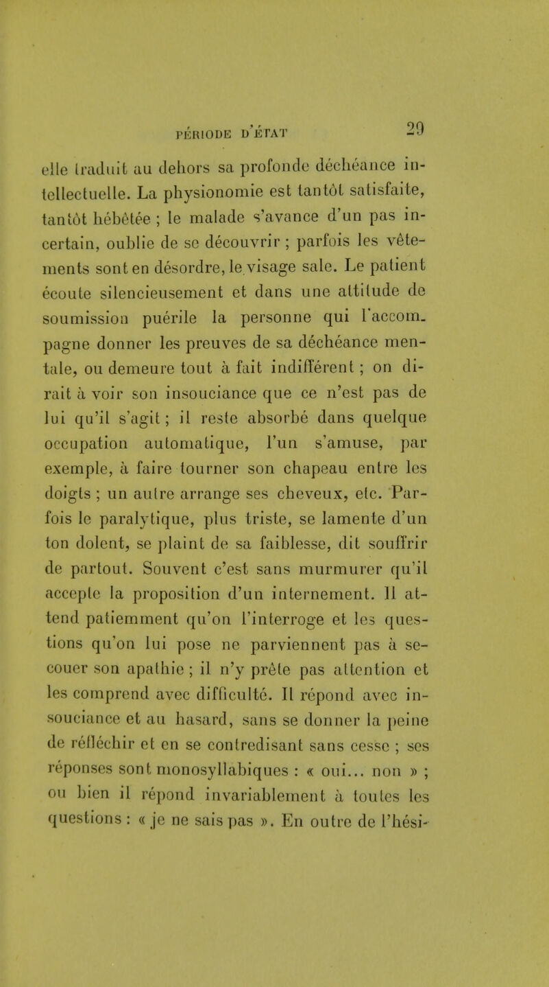 elle IraJuit au dehors sa profonclo declieaiice in- tellectuelle. La physionomie est lantol satisfaite, tan tot hebetee ; le malade s'avance d'un pas in- certain, oublie de se decouvrir ; parfois les v6te- ments sonten desordre, le.visage sale. Le patient ecoute silencieusement et dans une attitude de soumission puerile la personne qui raccoin. pagne donner les preuves de sa decheance men- tale, ou demeure tout a fait indifferent; on di- rait a voir son insouciance que ce n'est pas de lui qu'il s'agit; il reste absorbe dans quelque occupation automatique, Fun s'amuse, par exemple, a faire tourner son chapeau entre les doigts ; un autre arrange ses cheveux, etc. Par- fois le paralytique, plus triste, se lamente d'un ton dolent, se plaint de sa faiblesse, dit souffrir de partout. Souvent c'est sans murmurer qu'il acceple la proposition d'un internement. II at- tend patiemment qu'on I'interroge et les ques- tions qu'on lui pose ne parviennent pas a se- couer son apathie ; il n'y prete pas attention et les cornprend avec difficulte. II repond avec in- souciance et au hasard, sans se donner la peine de rellechir et en se contredisant sans cessc ; ses reponses sont nionosyllabiques : « oui... non » ; ou bien il repond invariablement a loutes les questions : « je ne sais pas ». En outre de I'hesi-
