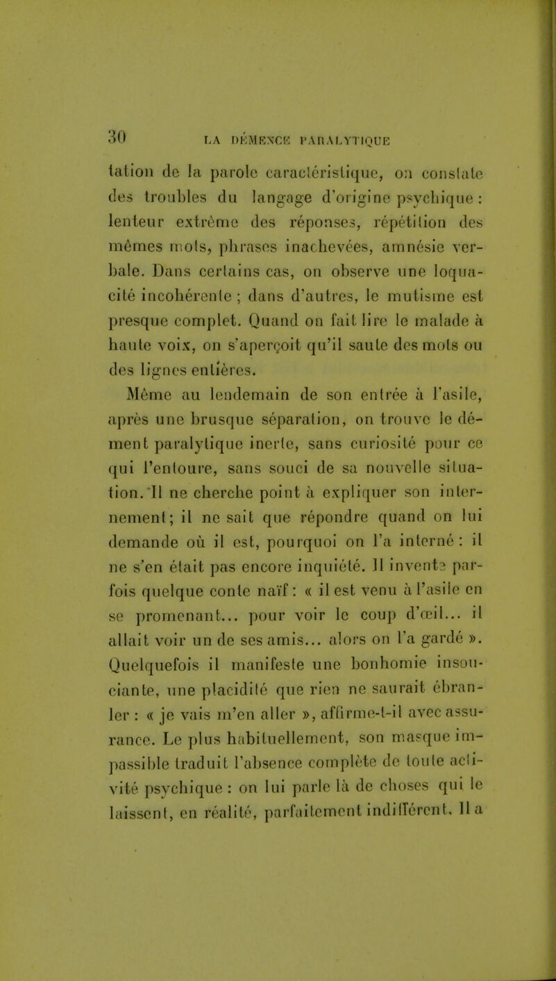 lation de la parole caraclerislique, om coiislale des troubles du langage d'oi igine psychique : lenteur extreme des reponses, repetition des memes mo Is, phrases inachevees, amnesie ver- bale. Dans certains cas, on observe une loqua- cite incoherente ; dans d'autres, le mutisme est presqne complet. Qnand on fait lire le malade a haute voix, on s'apergoit qu'il saute des mots ou des lignes entieres. Meme au lendemain de son entree a I'asile, apres une brusque separation, on trouvc le de- ment paralylique inerte, sans curiosite pour ce qui i'enloure, sans souci de sa nouvelle situa- tion. Tl ne cherche point a expliquer son inter- nement; il ne sait que repondre quand on lui demande ou il est, pourquoi on i'a interne: il ne s'en etait pas encore inquiete. ]l invents par- fois quelque conte naif : « il est venu a I'asile en se promenant... pour voir Ic coup d'a^il... il allait voir un de ses amis... alors on I'a garde ». Quelquefois il manifeste une bonhomie insou- ciante, une placidife que rien ne saurait ebran- ler : « je vais m'en aller », affirme-t-il avec assu- rance. Le plus habituellement, son masque im- passible traduit I'absence complete do toute acli- vite psychique : on lui parte la de choses qui le laisscnt, en realite, parfaitemont indillercnt, 11a