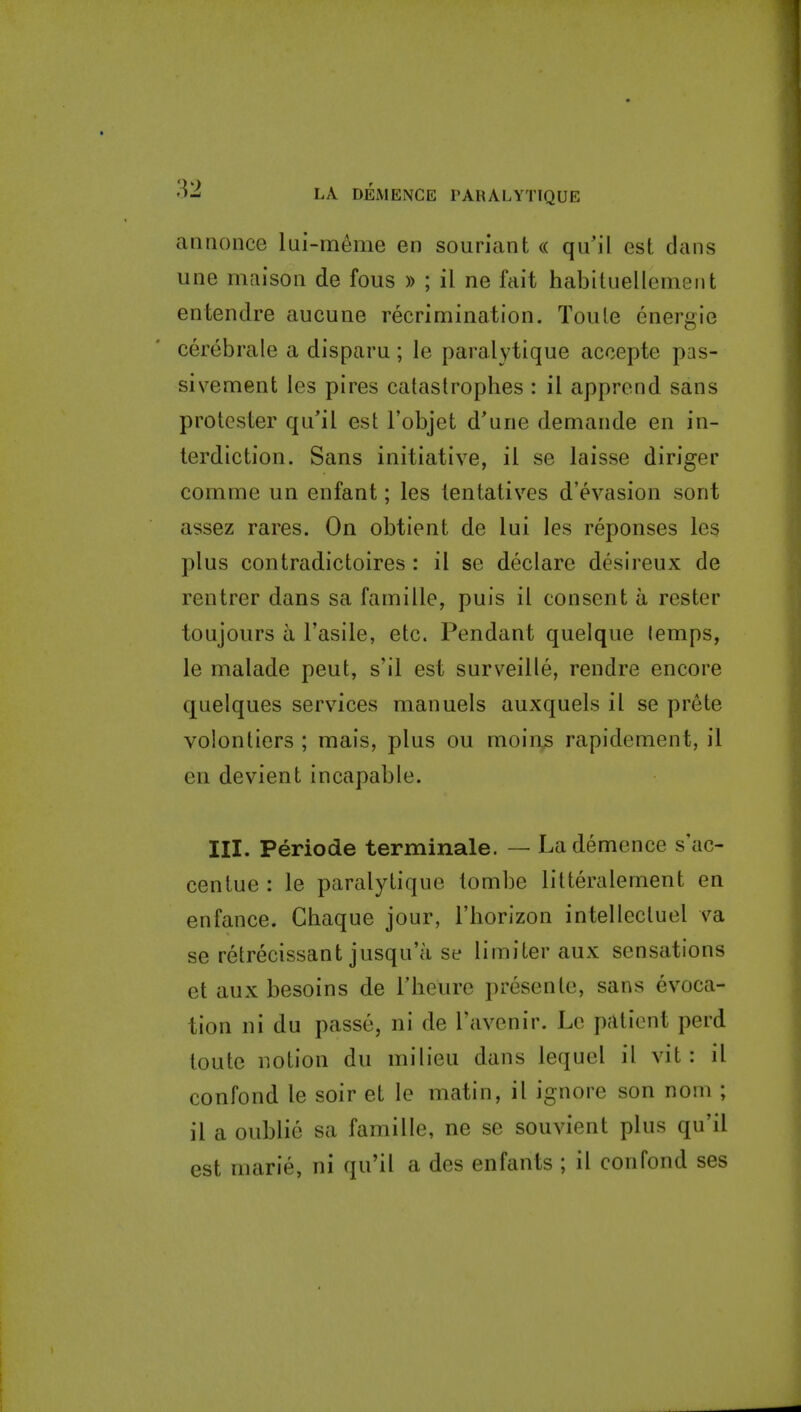aiiMonce lui-meme en souriant « qu'il est dans une maison de fous » ; il ne fait habiluellement entendre aucune recrimination. Toule energie cerebrale a disparn; le paralytique accepte pas- sivement les pires catastrophes : il apprend sans protester qu'il est Tobjet d'une demande en in- terdiction. Sans initiative, il se laisse diriger comme un enfant; les tentatives d'evasion sont assez rares. On obtient de lui les reponses les plus contradictoires: il se declare desireux de rentrer dans sa famille, puis il consent a rester toujours a I'asile, etc. Pendant quelque lemps, le malade pent, s'il est surveille, rendre encore quelques services manuels auxquels il se prete volontiers ; mais, plus ou moin,s rapidement, il en devient incapable. III. Periode terminale. — Lademence s ac- centue : le paralytique tombe litteralement en enfance. Ghaque jour, I'horizon intellectuel va se retrecissant jusqu'a se limiter aux sensations et aux besoins de Theure presente, sans evoca- tion ni du passe, ni de I'avenir. Le patient perd toute notion du milieu dans lequel il vit : il confond le soir et le matin, il ignore son nom ; il a oublie sa famille, ne se souvient plus qu'il est marie, ni qu'il a des enfants ; il confond ses