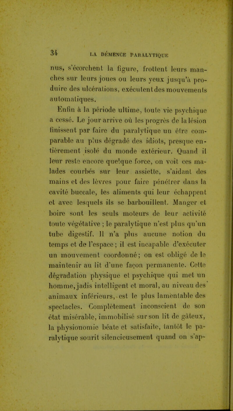 nus, s'ecorchent la figure, frotlent leurs man- ches sur leurs joues ou leurs yeux jusqu'a pro- duire des ulcerations, execulentdes mouvemenls aulomaliques. Enfui h la periode ullime, loule vie psycliique a cesse. Le jour arrive ou les progres de la lesion finissent par faire du paralytique un eire com- parable au plus degrade des idiots, presquc en- tierement isole du monde exterieur. Quand il leur reste encore quelque force, on voit ces ma- lades courbes sur leur assiette, s'aidant des mains et des levres pour faire penelrcr dans la cavite buccale, les aliments qui leur echappent el avec lesquels ils se barbouillent. Manger ei boire sont les seuls moteurs de leur activite toute vegetative ; le paralytique n'est plus qu'un tube digestif. 11 n'a plus aucune notion du temps et de I'espace ; il est incapable d'executer un mouvement coordonne; on est oblige dele mainlenir au lit d'une facon permanenle. Cette degradation pbysique et psychique qui met un homme, jadis intelligent et moral, au niveau des animaux inferieurs, est le plus lamentable des spectacles. Completement inconscient de son etat miserable, immobilise sur son lit de gateux, la physionomic beate et satisfaitc, tantot le pa- ralytique sourit silencieusement quand on s'ap-