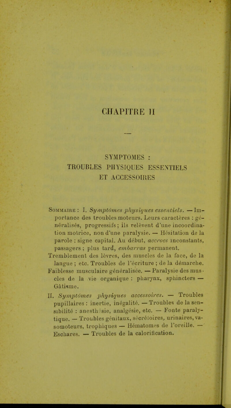 CHAPITRE II SYMPTOMES : TROUBLES PHYSIQUES ESSEXTIELS ET AGGESSOIRES SoMMAii\E : I. Sytriptomes physiques esseatiels. —Im- portance des troubles moteurs. Leurs caracteres : ge- neralises, progressifs; ils relevent d'une incoordina- tion molrice, non d'une paralysie. — Hesitation de la parole : signe capital. Au debut, accrocs inconstants, passagers ; plus tard, embarras permanent. Tremblement des levres, des muscles de la face, de la langue ; etc. Troubles de I'ecriture ; de la demarche. Faiblesse musculaire g6neralisee. — Paralysie des mus- cles de la vie organique : pharynx, sphincters — Gatisme. II. Symptomes physiques accessoires. — Troubles pupillaires : inertie, in^galite. — Troubles delasen- sibilite : anesth.'-sie, analgesic, etc. — Fonte paraly- tique. — Troubles genitaux, secr^loires, urinaires, va- somoteurs, trophiques — H«^matomes de I'oreille. — Eschares. — Troubles de la calorilication.