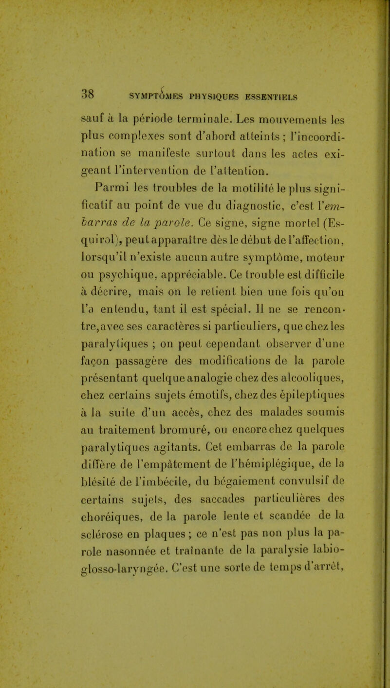 sauf a la periode terminale. Les mouvemonts les plus complexes sont d'abord atteints; I'incoordi- nation se manifesle surtout dans les acles exi- geani I'intervention de ralteiilion. Parmi les troubles de la motilile le plus sigui- ficatif au point de vue du diagnostic, c'est Vem- barms de la parole. Ce signe, signe mortel (Es- qulrol), peuLapparaitre desledebut deraflection, lorsqu'il n'existe aucun autre sympt6me, moteur ou psychique, appreciable. Ce trouble est difficile a decrire, mais on le relient bien une fois qu'on I'a entendu, tant il est special. 11 ne se rencon- tre,avec ses caracteres si particuliers, quechezles paralyliques ; on peut cependant observer d'une fagon passagere des modifications de la parole presentant quelque analogic cbez des alcooliques, chez certains sujets emotifs, cbez des epileptiques a la suite d'un acces, chez des malades soumis au traitement bromure, ou encore chez quelques paralytiques agitants. Get embarras de la parole dilTere de I'empatement de I'hemiplegique, de la blesite de Timbecile, du begaiemcnt convulsif de certains sujels, des saccades particulieres des choreiqnes, de la parole lente et scandee de la sclerose en plaques; ce n'est pas non plus la pa- role nasonnee et trainante de la paralysie labio- glosso-laryngee. C'est une sorlo de temps d'arrcl,