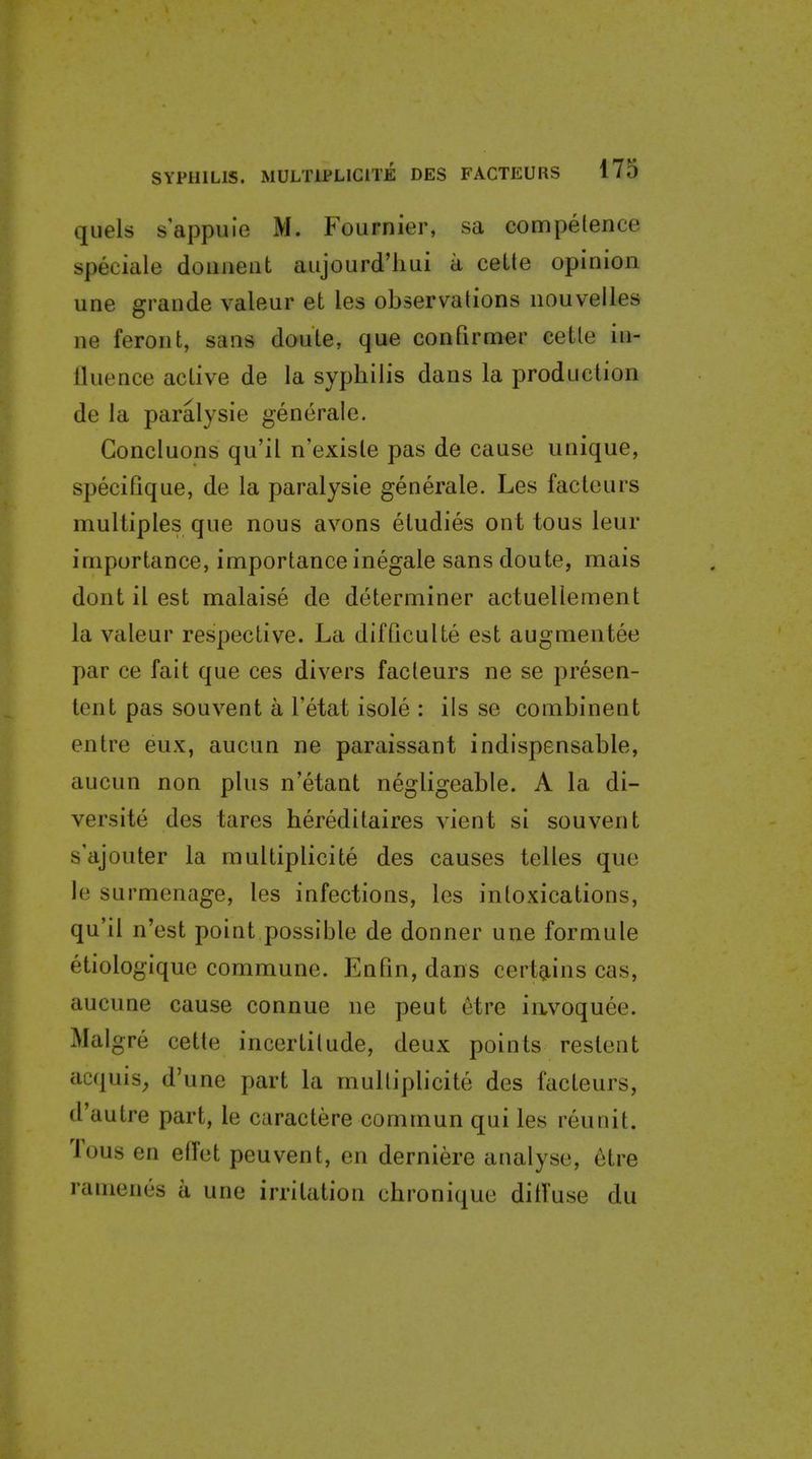 quels s'appuie M. Fournier, sa competence speciale doiiueat aujourd'liui a cette opinion une grande valeur et les observations nouvelles ne feront, sans doute, que confirmer cette in- fluence active de la syphilis dans la production de la paralysie generate. Goncluons qu'il n'exisle pas de cause unique, specifique, de la paralysie generate. Les faclcurs multiples que nous avons etudies ont tons leur importance, importance inegale sans doute, mais dont it est malaise de determiner actuellement la valeur respective. La difQculte est augmentee par ce fait que ces divers facteurs ne se presen- tent pas souvent a I'etat isole : its se combinent entre eux, aucun ne paraissant indispensable, aucun non plus n'etaut negligeable. A la di- versite des tares hereditaires vient si souvent s'ajouter la raultiplicite des causes telles que le surmenage, les infections, les intoxications, qu'il n'est point possible de donner une formule etiologique commune. Enfin, dans certgiins cas, aucune cause connue ne peut etre iiivoquee. Malgre cette incertitude, deux points restent acquis_, d'une part la multiplicite des facteurs, d'autre part, le caractere commun qui les reunit. Tous en etTet peuvent, en derniere analyse, etre ramenes a une irritation chronique diffuse du