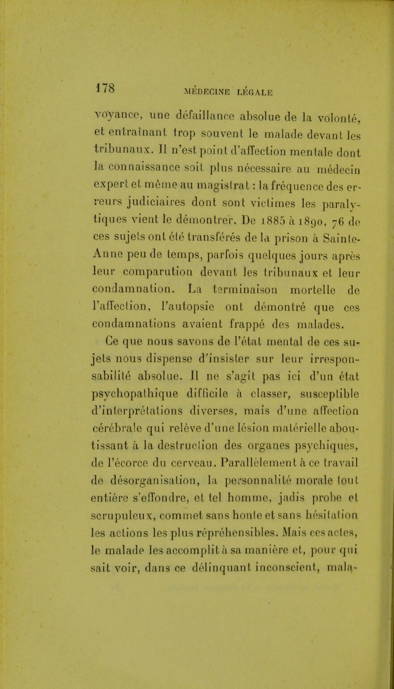 MEDECINE LEGALE voyanco, une defaillance absolue de la volonte, et entrainant frop souvent le malade devant les tribunaux. II n'estpoint d'affection mentale dont la connaissance soit plus necessaire au medecin expert et m6me au magis(rat: la frequence des er- reurs judiciaires dont sont viclimes les paraly- tiques vient le demontrer. De i885 a 1890, 76 de ces sujels ont ete transferes de la prison a Sainle- Anue peu de temps, parfois quelques jours apres leur comparution devant les tribunaux et leur condamnation. La terminaison mortelle de rafTection, I'autopsie ont demontre que ces condamnations avaient frappe des malades. Ce que nous savons de I'etat mental de ces su- jets nous dispense d'insister sur leur irrespon- sabilite absolue. 11 ne s'agit pas ici d'un etat psychopalbique difficile a classer, susceptible d'interpretalions diverses, raais d'une affection cerebrale qui releve d'une lesion materielle abou- tissant a la destruclion des organes psycbiques, de I'ecorce du cerveau. Parallolement a ce travail de desorganisalion, la personnalite morale tout entiere s'effondre, et tel homme, jadis probe et scrupuleux, commet sans honle et sans hesitation les actions les plus reprehensibies. Mais eesacles, le malade les accomplit a sa maniere et, pour qui sait voir, dans ce delinquant inconscient, mala-