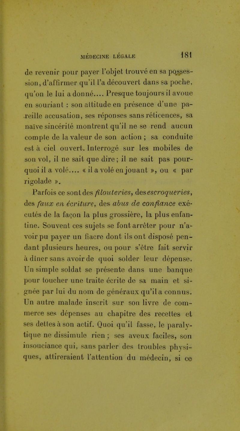 de revenir pour payer Tobjet trouve en sa posses- sion, d'af firmer qu'il I'a decouverl dans sa poche, (ju'on le lui adonne.... Presque toujours il avoue en souriant : son altitude en presence d'une pa- reille accusation, ses reponses sans relicences, sa naive sincerile montrent qu'il ne se rend aucun comple de lavaleur de son action ; sa conduite est a ciel ouvert. Interroge sur les mobiles de son vol, il ne sait que dire; il ne sait pas pour- quoi il a vole.... ((il a vole en jouant », ou « par rigolade y>, Parfois ce sontdes filouteries, desescroqueries, des faicx en ecriture, des abus de confiance exe- cutes de la faQon la plus grossiere, la plus enfan- tine. Souvent ces sujets se fontarreter pour n'a- voirpu payer un fiacre dont ilsont dispose pen- dant plusieurs heures, ou pour s'etre fait servir a diner sans avoir de quoi solder leur depense. Un simple soldat se presente dans une banque pour toucher une traite ecrite de sa main et si- gnee par lui du nom de generaux qu'il a connus. Un autre malade inscrit sur son livre de com- merce ses depenses au chapitre des recettes et ses detlesason actif. Quoi qu'il fasse, le paraly- tique ne dissimulc ricn ; ses aveux faciles, son insouciance qui, sans parler des troubles physi- ques, attireraient raltention du medecin, si ce