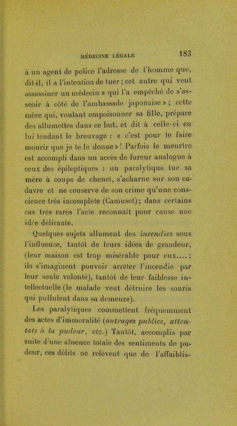 AJEDECINE LEGALE » OO a lui agent de police I'adresse de riiomrne que, dil-il, il a rinlenlioade tuer; cet autre qui veut assassiner uii medecin « qui I'a emp(!!che de s'as- seoir a cote de I'ambassade japonaise » ; cette mere qui, voulant empoisonner sa fille, prepare des allumeltes dans ce but, et dit a celle-ci en lui tendant le breuvage : « c'est pour te faire mourirque je tele donne))! Parfois le meurtre est accompli dans un acces de fureur analogue a ceux des epileptiques : un paralylique tue sa mere a coups de chenet, s'acbarne sur son ca- davre et ne conserve de son crime qu'une cons- cience tres incomplete (Caniusel); dans cerlains cas tres rares Fade reconnait pour cause une idee deli ran le. Quelques sujets allument des incendies sous rinduence, tantot de leurs idees de grandeur, (leur maison est trop miserable pour eux ; ils s'imaginent pouvoir arri^ler I'incendie par leur seule volonte), tantot de leur faiblesse in- tellectuelle (le malade veut detruire les souris qui pullulent dans sa demeure). Les paralyliques commettent frequemment des actes d'immoralite {outrages publics, atten- tats ii la pudeur, etc.) Tant6t, accomplis par suite d'une absence lotale des sentiments de pu- deur, ces delils ne relevent que de Tallaiblis-