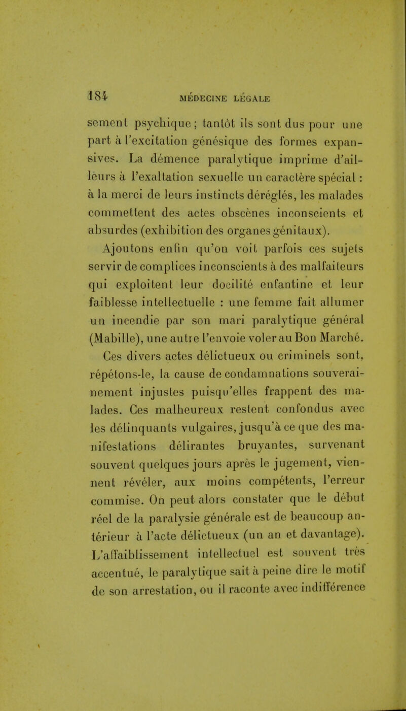m sement psychique; tanlot ils sont dus pour une part a rexcitation genesique des formes expan- sives. La demence paralytique imprime d'ail- leurs a rexaltatioii sexuelle uii caractere special: a la merci de leurs instincts deregles, les malades commettent des actes obscenes inconscients et absurdes (exbibition des organesgenitaux), Ajoutons en tin qu'on voiL parfois ces sujels servir de complices inconscients a des malfaiteurs qui exploitent leur docilite enfantine et leur faiblesse intellectuelle : une femme fait allumer un incendie par son niari paralytique general (Mabille), une autre Tenvoie voter au Bon Marcbe. Ges divers actes delictueux ou criminels sont, repetons-le, la cause de condamnations souverai- nement injustes puisqw'elles frappent des ma- lades. Ges malbeureux restent confondus avec les delinquants vulgaires, jusqu'a ce que des ma- nifestations delirantes bruyantes, survenant souvent quelques jours apres le jugement, vien- nent reveler, aux moins competents, I'erreur commise. On pent alors constaler que le debut reel de la paralysie generate est de beaucoup an- terieur a Facte delictueux (un an et davantage). L'alTaiblissement intellecluel est souvent tres accentue, le paralytique sait a peine dire le motif de son arrestation, ou il raconte avec indilTerence