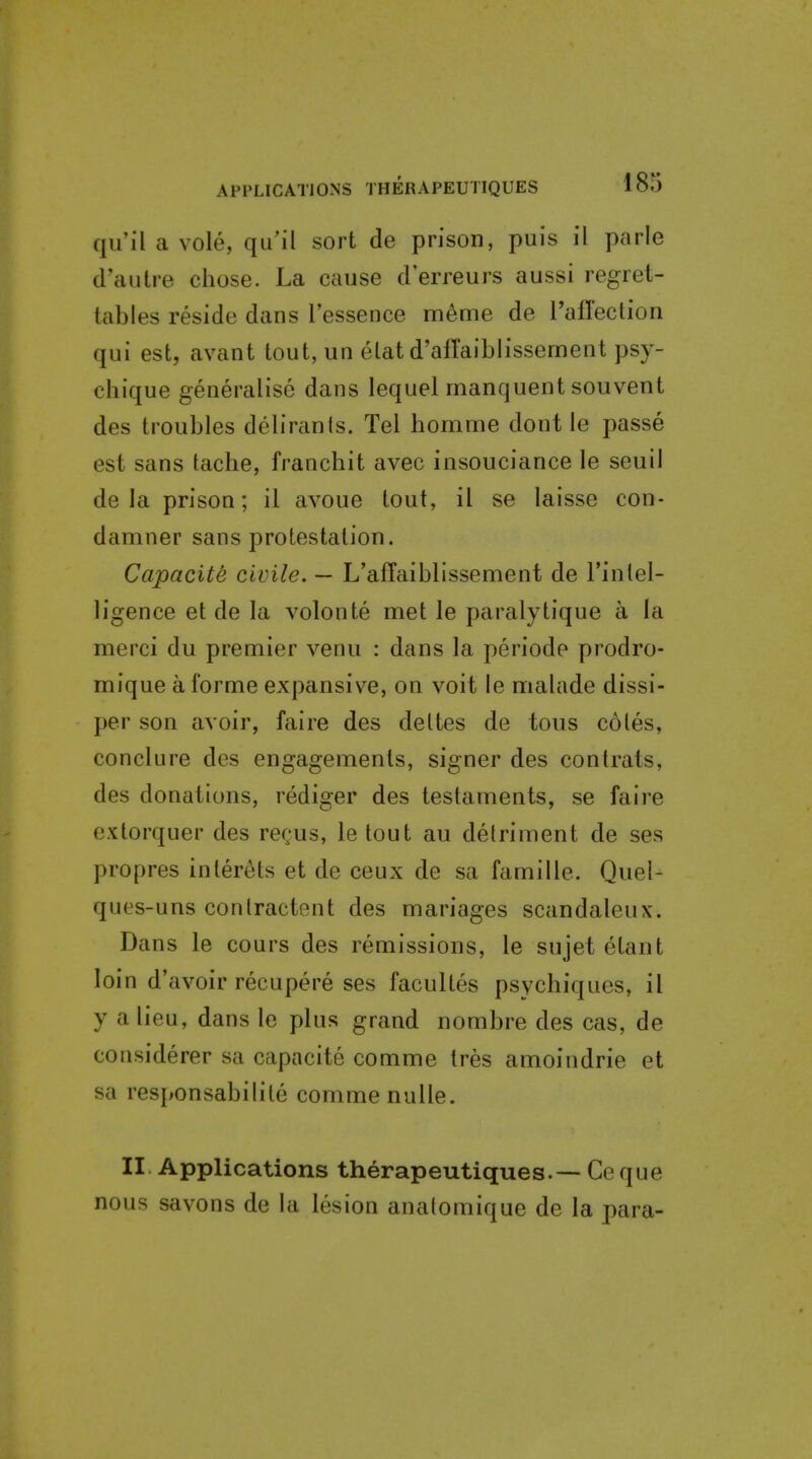 qu'il a vole, qu'il sort de prison, puis il parle d'autre chose. La cause d'erreurs aussi regret- tables reside dans I'essence meme de I'afrection qui est, avant tout, un elat d'atraiblissement psy- chique generalise dans lequel manquent souvent des troubles delirants. Tel homnne dont le passe est sans tache, franchit avec insouciance le seuil de la prison; il avoue tout, il se laisse con- damner sans protestation. Capacite civile. — L'affaiblissement de I'inlel- ligence et de la volonte met le paralytique a la merci du premier venu : dans la periode prodro- mique a forme expansive, on voit le malade dissi- per son avoir, faire des deltes de tous coles, conclure des engagements, signer des contrats, des donations, rediger des testaments, se faire extorquer des rec'us, le tout au detriment de ses propres inler^ts et de ceux de sa famille. Quel- ques-uns conlractent des mariages scandaleux. Dans le cours des remissions, le sujet etant loin d'avoir recupere ses facultes psychiques, il y a lieu, dans le plus grand nombre des cas, de considerer sa capacite comme tres amoindrie et sa responsabilite comme nuUe. II Applications therapeutiques.— Ceque nous savons de la lesion anatomique de la para-