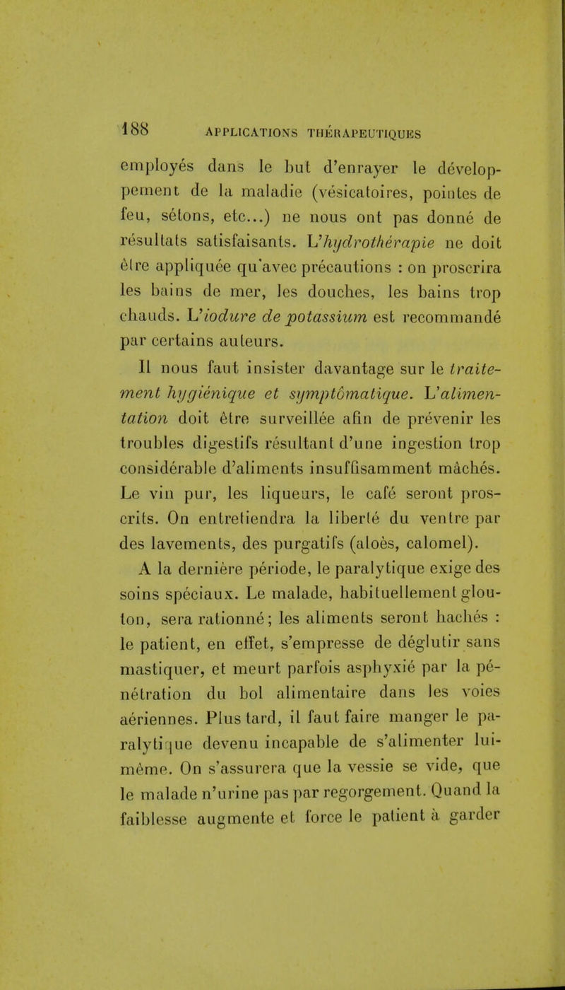 employes dans le but d'enrayer le develop- peinein de la maladie (vesicatoires, poiiites de feu, setons, etc...) ne nous out pas donne de resullats satisfaisanls. Vhydrotherapie ne doit elre appliquee qu'avec precautions : on proscrira les bains de mer, les douches, les bains trop cliauds. Uiodure de potassium est recomniande par certains auleurs. II nous faut insister davantage sur le traite- ment hygienique et symptomatique. Ualimen- tation doit elre surveillee afin de prevenir les troubles digestifs resultant d'une ingestion trop considerable d'aliments insuffisamment maches. Le vin pur, les liqueurs, le cafe seront pros- crits. On entretiendra la liberie du venire par des lavements, des purgatifs (aloes, calomel). A la derniere periode, le paralytique exige des soins speciaux. Le malade, habituellemenl glou- ton, sera rationne; les aliments seront baches : le patient, en elfet, s'empresse de deglutir sans mastiquer, et meurt parfois asphyxie par la pe- netration du bol alimentaire dans les voies aeriennes. Plus tard, il faut faire manger le pa- ralyti [ue devenu incapable de s'alimenter lui- m6me. On s'assurera que la vessie se vide, que le malade n'urine pas par regorgement. Quand la faiblesse augmente et force le patient a garder