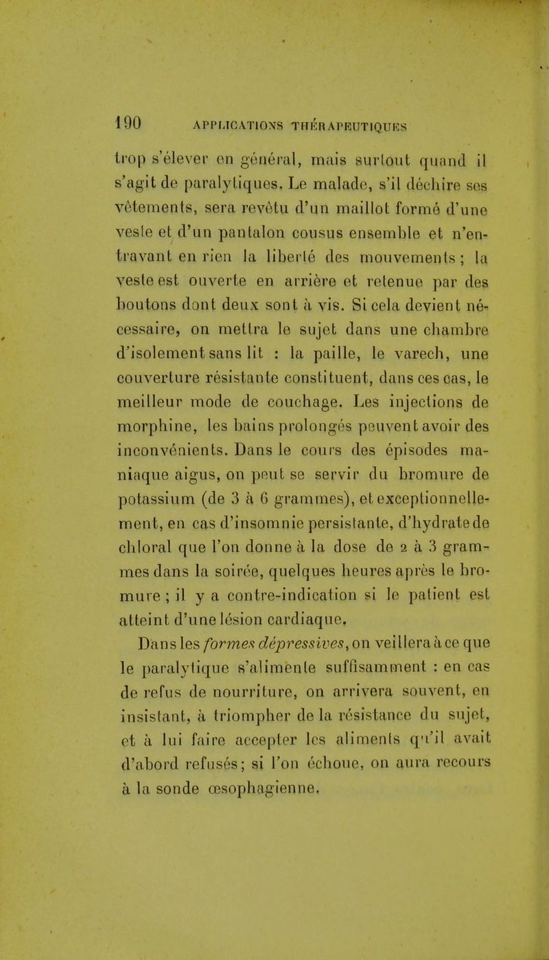 Imp s'elever en general, mais surlout qiiand il s'agit de paralytiques. Le malade, s'il dechire ses v6tements, sera revetu d'un maillot forme d'une vesle et d'un pan talon census ensemble et n'en- travant en rien la liberie des monvemenls; la vesteest ouverte en arriere et retenue par des houtons dont deux sont a vis. Si cela devient ne- cessaire, on mettra le sujet dans une cliambre d'isolement sans lit : la paille, le varech, une couverture resistante constituent, danscescas, le meilleur mode de couchage. Les injections de morphine, les bains prolongos pouvent avoir des inconvenients. Dans le cours des episodes ma- niaque aigus, on peut se servir du bromure de potassium (de 3 a 6 grammes), et exceptionnelle- ment, en cas d'insomnie persistante, d'hydratede chloral que Ton donne a la dose de 2 a 3 gram- mes dans la soiree, quelques heures apres le bro- mure ; il y a contre-indication si le patient est atteint d'une lesion cardiaque. Dans les formes depressives, on veilleraace que le paralytique s'alimenle suffisamment : en cas de refus de nourriture, on arrivera souvent, en insistant, a triompher de la resistance du sujet, et a lui faire accepter les alimenis q-i'il avait d'abord refuses; si I'on echoue, on aura recours a la sonde oesophagienne.