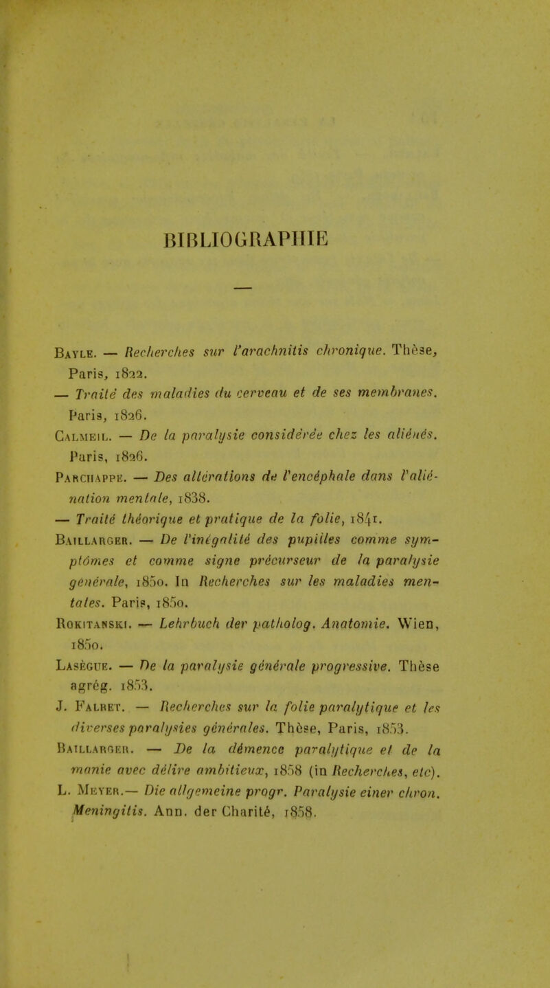 BIBLIOGRAPHIE B^YLE. — Recherclies sur I'arachniiis chronique. Th^.se, Paris, i8r>.2. — Traite des maladies du cerveau et de ses membranes. Paria, 1826. Galmeil. — De la pnrahjsie consideree chez les alieues. Paris, 1826. Parciiappk. — Des allcrntions de Cenciphale dans Valie- nation menlate, i838. — Traite thdorique et pratique de la folie, 1841. Baillarger. — De Vinigalite des pupiiles comme si/m- ptdmes et comme signe precurseur de la paralysie gdnerale, i85o. In Recherches sur les maladies men^ tales. Paris, i8r)0. RoKiTANSKi. — Lehrbuch der pat/iolog. Anatomie. Wien, 1850. Lasegur:. — De la paralijsie generale progressive. These agreg. J. Falret. — Recherches sur la folie paralytique et les diverses parahjsies gencrales. Tlifise, Paris, iSSS. Baillarger. — De la d4mence paralytique et de la manie avec delire ambitieux^ i858 (in Recherches, etc). L. Meyer.— Die allyemeine progr. Paralysie einer cliron. Meningitis. Ann. der Charity, j858.