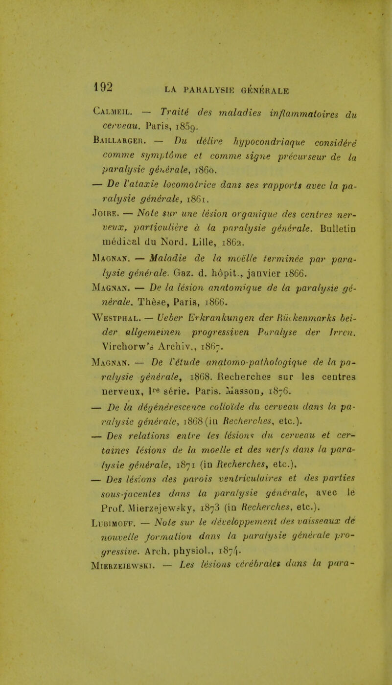 LA PAKALYSIK GENKRALE Calmeil. — Traite cfes maladies inflammatoires du cerveau. Paris, 1869. Baillabgeh. — Du delire hypocondriaque considdre comme sympidme et comme signe precurseur de la paralysie gduerale, i860. — De Valaxie locomolrice dans ses rapports avec la pa- ralysie generale, 1861. JoiRE. — Note sur une lesion organique des centres ner- vevx, particuliere a la paralysie generale. Bulletin medical du Nord. Lille, 1862. Magnan. — Maladie de la moelle ierminee par para- lysie gendrale. Gaz. d. hopit., janvier 1866. Magnan. — De la lesion anatomique de la paralysie ge- ndrale. Th^se, Paris, 1866. Westphal.— Ueber Erkrankmigen der Riukenmarks bei- der allgetneinen progressiven Paralyse der Jrren. Virchorw'a Archiv., 1867. Magnan. — De I'dtude anatomo-palhologique de In pa- ralysie gdnerale, 1868. Recherches sur les centres nerveux, l^e s^rie. Paris. Tuassou, 1876. — Be la ddgenerescen.ce colloide du cerveau dans la pa- ralysie generate, 1868(in Becherches, etc.). — Des relations enlre les Idsions du cerveau et cer- tames lesions de la moelle et des nerfs dans la para- lysie generale, 1871 (in Recherches^ etc.), — Des lesions des paj^ois ventriculaires et des parties sous-jucentes dans la paralysie gdnerale^ avec le Prof. Mierzejewrky, 1873 (in Heckerckes, etc.). LuBiMOFF. — Note sur le deieloppement des vaissenux de nouvelle Jormation dans la paralysie generale pro- gressive. Arch, physiol., 187/}. MiERZEJEwsKi. — Les lesions cerdhrales dans la para-