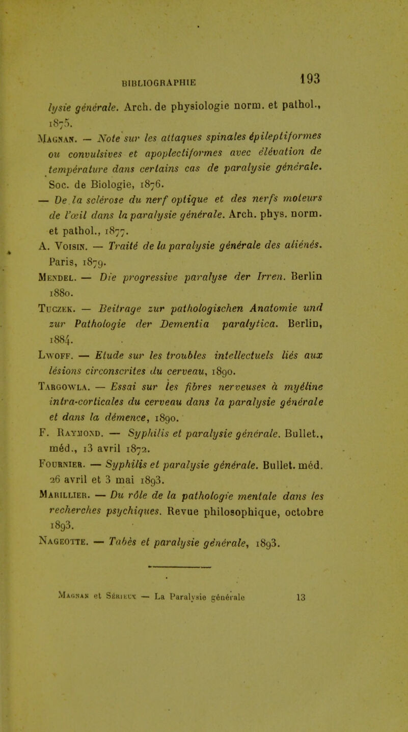 lysie gencrale. Arch, de physiologie norm, et palhol., 1875. ^Ugnan. ~ Note sur les attaques spinales 4pileptiformes oil convulsives et apoplectiformes avec eUvation de temperature dans certains cas de paralysie generate. Soc. de Biologie, 1876. — De.la sclerose du nerf optique et des nerfs moieurs de I'oeil dans la paralysie generale. Arch. phys. norm, et pathol., 1877. A. VoisiN. — Traits de la paralysie ginirale des alienis. Paris, 1879. Me.ndel. — Die progressive paralyse der Irren. Berlin 1880. TuczEK. — Beitrage zur pathologischen Anatomic und zur Pathologic der Dementia paralytica. Berlin, 1884. LwoFF. — Etude sur les troubles intellectuels lies aux lesions circonscrites du cerveau, 1890. Targowla. — Essai sur les fibres nerveusea h myiline intra-corticales du cerveau dans la paralysie generale et da?is la dimence, 1890. F. Raymond. — Syphilis et paralysie gencrale. Bullet., m§d., i3 avril 1872. FouRNiER. — Syphilis et paralysie gin4rale. Bullet. m6d. 26 avril et 3 mai 1898. Marillier. — Du rdle de la pathologic mentale dans les recherches psychiques. Revue philosophique, octobre 1893. Nageotte. — Tabes et paralysie generate^ 1893. Magnan et Serielk — La Paralysie g6n6rale 13