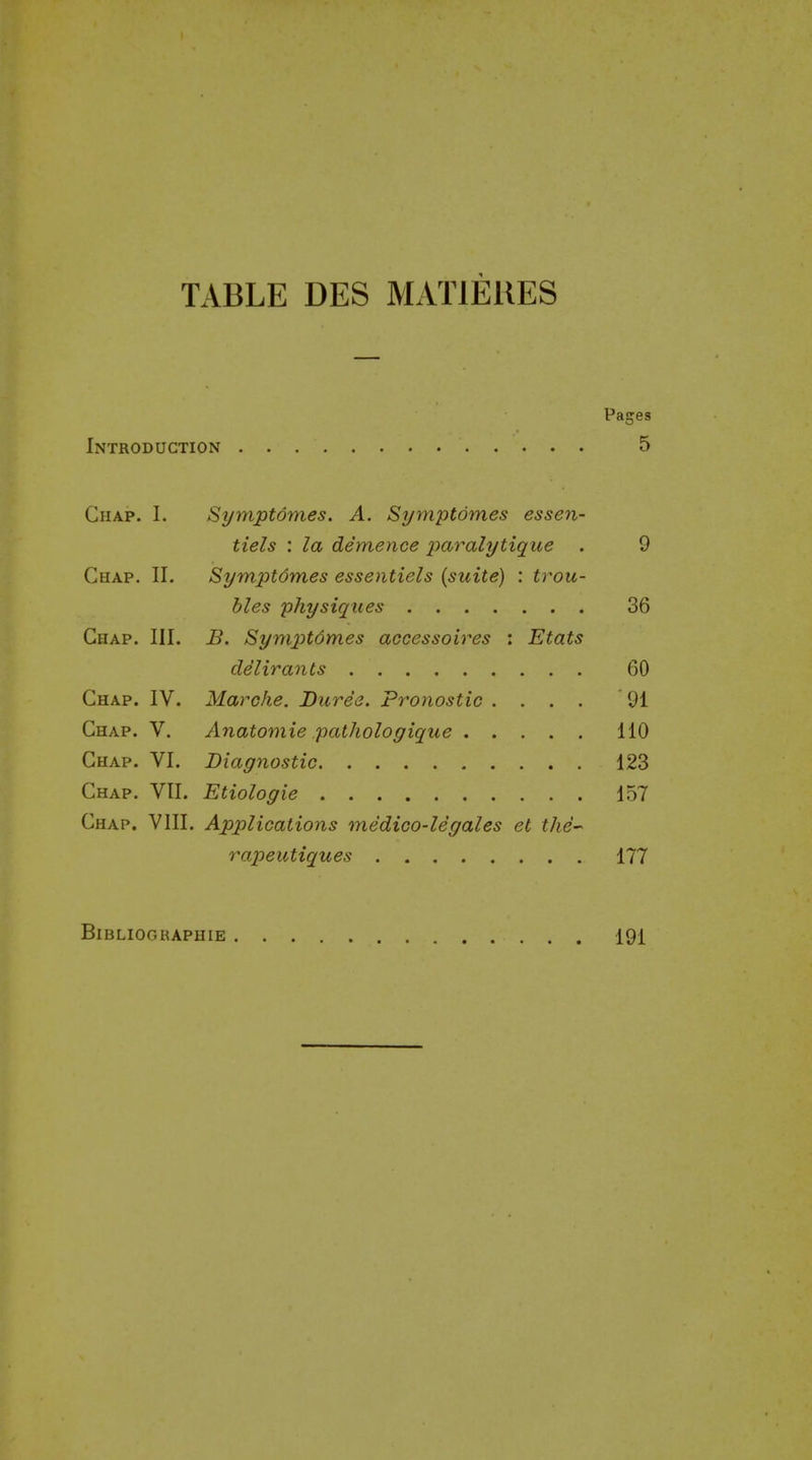 TABLE DES MATIEIIES Pages Introduction 5 Chap. I. Symptdmes. A. Si/mptdmes essen- tiels : la demence paralytique . 9 Chap. 11. Symptdmes essentiels {suite) : trou- bles physiques 36 Chap. III. B. Symptdmes accessoires : Etats delirants 60 Chap. IV. Marcfie. Dure'e. Pronostic .... 91 Chap. V. Anatomie pathologique 110 Chap. VI. Diagnostic 123 Chap. VII. Etiologie 157 Chap. VIII. Applications medico-legales et the- rapeutiques 177 Bibliographie 191