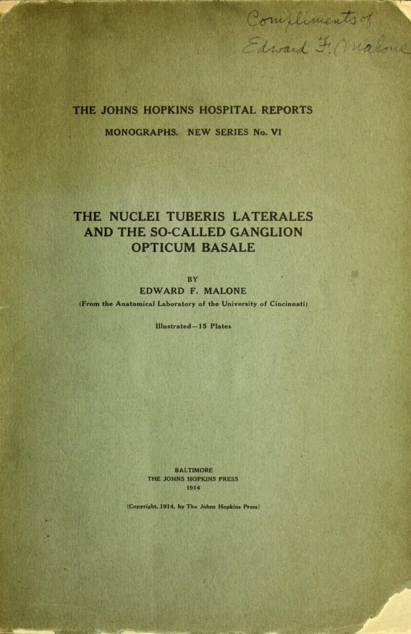 THE JOHNS HOPKINS HOSPITAL REPORTS MONOGRAPHS. NEW SERIES No. VI THE NUCLEI TUBERIS LATERALES AND THE SO-CALLED GANGLION OPTICUM BASALE BY EDWARD F. MALONE (From the Anatomical Laboratory of the University of Cincinnati) Illustrated—15 Plates BALTIMORE THE JOHNS HOPKINS PRESS 1914 [Copyright, 1914, by The Johns Hopkins Press]