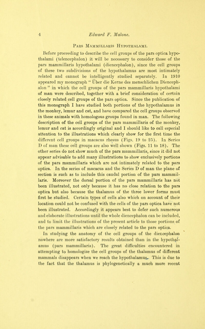 Pars Mammillaris Hypothalami. Before proceeding to describe the cell groups of the pars optica hypo- thalami (telencephalon) it will be necessary to consider those of the pars mammillaris hypothalami (diencephalon), since the cell groups of these two subdivisions of the hypothalamus are most intimately related and cannot be intelligently studied separately. In 1910 appeared my monograph  Uber die Kerne des menschlichen Dienceph- alon  in which the cell groups of the pars mammillaris hypothalami of man were described, together with a brief consideration of certain closely related cell groups of the pars optica. Since the publication of this monograph I have studied both portions of the hypothalamus in the monkey, lemur and cat, and have compared the cell groups observed in these animals with homologous groups found in man. The following description of the cell groups of the pars mammillaris of the monkey, lemur and cat is accordingly original and I should like to call especial attention to the illustrations which clearly show for the first time the different cell groups in macacus rhesus (Figs. 19 to 25). In Series D of man these cell groups are also well shown (Figs. 11 to 18). The other series do not show much of the pars iriammillaris, since it did not appear advisable to add many illustrations to show exclusively portions of the pars mammillaris which are not intimately related to the pars optica. In the series of macacus and the Series D of man the plane of section is such as to include this caudal portion of the pars mammil- laris. Moreover the dorsal portion of the pars mammillaris has not been illustrated, not only because it has no close relation to the pars optica but also because the thalamus of the three lower forms must first be studied. Certain types of cells also which on account of their location could not be confused with the cells of the pars optica have not been illustrated. Accordingly it appears best to defer such numerous and elaborate illustrations until the whole diencephalon can be included, and to limit the illustrations of the present article to those portions of the pars mammillaris which are closely related to the pars optica. In studying the anatomy of the cell groups of the diencephalon nowhere are more satisfactory results obtained than in the hypothal- amus (pars mammillaris). The great difficulties encountered in attempting to homologize the cell groups of the thalamus of different mammals disappears when we reach the hypothalamus^ This is due to the fact that the thalamus is phylogenetically a much more recent