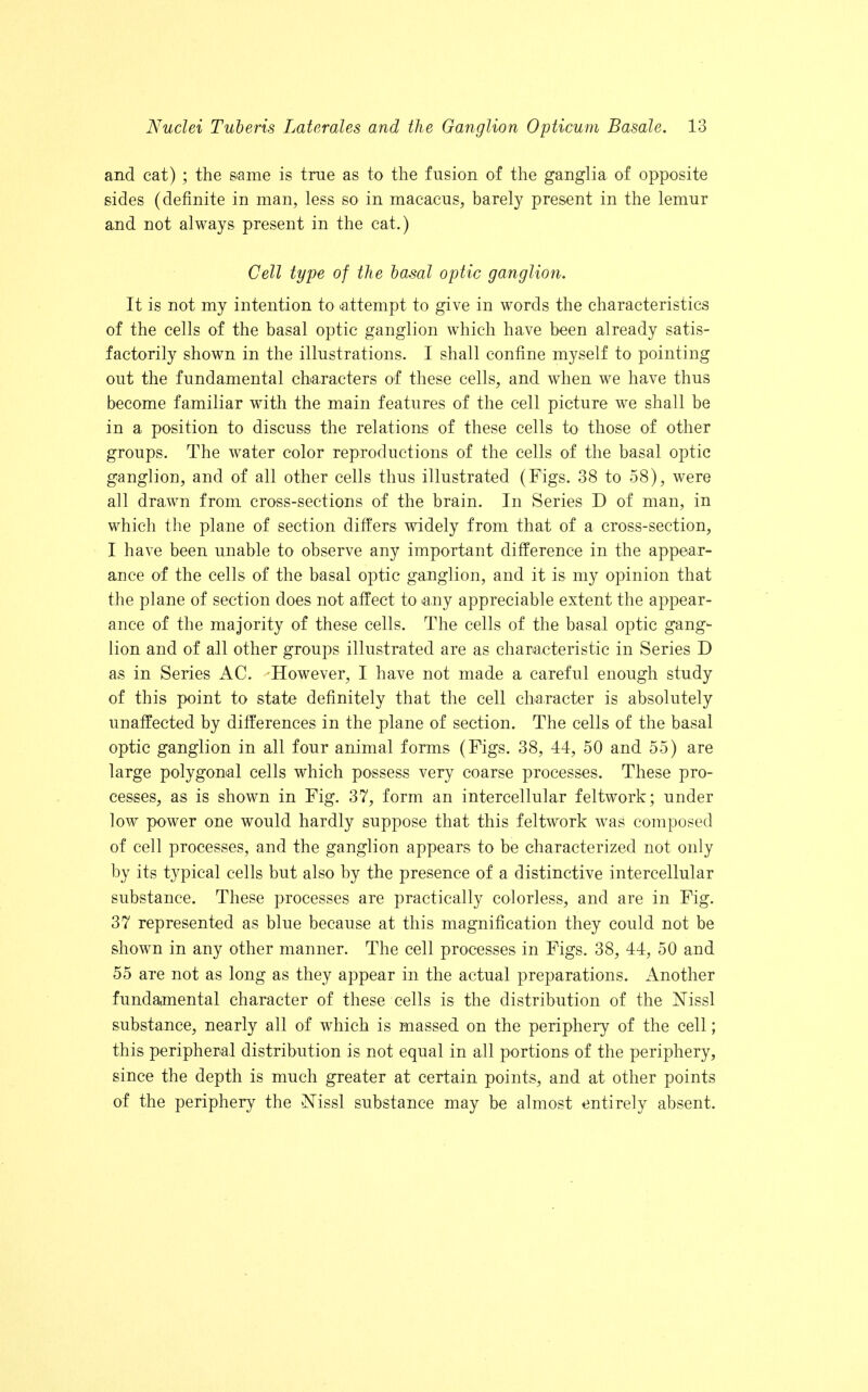 and cat) ; the same is true as to the fusion of the ganglia of opposite sides (definite in man, less so in macaeus, barely present in the lemur and not always present in the cat.) Cell type of the basal optic ganglion. It is not my intention to attempt to give in words the characteristics of the cells of the basal optic ganglion which have been already satis- factorily shown in the illustrations. I shall confine myself to pointing out the fundamental characters of these cells, and when we have thus become familiar with the main features of the cell picture we shall be in a position to discuss the relations of these cells to those of other groups. The water color reproductions of the cells of the basal optic ganglion, and of all other cells thus illustrated (Figs. 38 to 58), were all drawn from cross-sections of the brain. In Series D of man, in which the plane of section differs widely from that of a cross-section, I have been unable to observe any important difference in the appear- ance of the cells of the basal optic ganglion, and it is my opinion that the plane of section does not affect to any appreciable extent the appear- ance of the majority of these cells. The cells of the basal optic gang- lion and of all other groups illustrated are as characteristic in Series D as in Series AC. However, I have not made a careful enough study of this point to state definitely that the cell character is absolutely unaffected by differences in the plane of section. The cells of the basal optic ganglion in all four animal forms (Figs. 38, 44, 50 and 55) are large polygonal cells which possess very coarse processes. These pro- cesses, as is shown in Fig. 37, form an intercellular feltwork; under low power one would hardly suppose that this feltwork was composed of cell processes, and the ganglion appears to be characterized not only by its typical cells but also by the presence of a distinctive intercellular substance. These processes are practically colorless, and are in Fig. 37 represented as blue because at this magnification they could not be shown in any other manner. The cell processes in Figs. 38, 44, 50 and 55 are not as long as they appear in the actual preparations. Another fundamental character of these cells is the distribution of the Nissl substance, nearly all of which is massed on the periphery of the cell; this peripheral distribution is not equal in all portions of the periphery, since the depth is much greater at certain points, and at other points of the periphery the Nissl substance may be almost entirely absent.