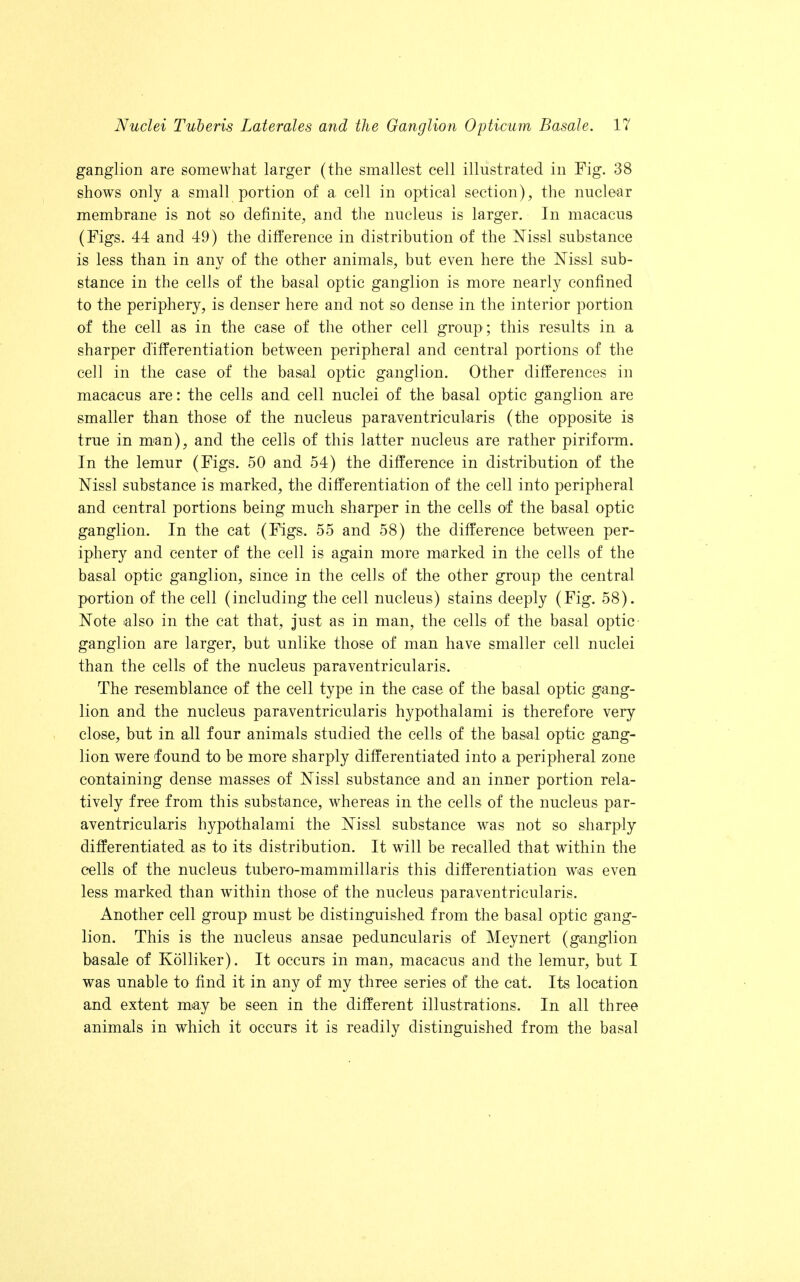 ganglion are somewhat larger (the smallest cell illustrated in Fig. 38 shows only a small portion of a cell in optical section), the nuclear membrane is not so definite, and the nucleus is larger. In macacus (Figs. 44 and 49) the difference in distribution of the Mssl substance is less than in any of the other animals, but even here the Nissl sub- stance in the cells of the basal optic ganglion is more nearly confined to the periphery, is denser here and not so dense in the interior portion of the cell as in the case of the other cell group ; this results in a sharper differentiation between peripheral and central portions of the cell in the case of the basal optic ganglion. Other differences in macacus are: the cells and cell nuclei of the basal optic ganglion are smaller than those of the nucleus paraventricularis (the opposite is true in man), and the cells of this latter nucleus are rather piriform. In the lemur (Figs. 50 and 54) the difference in distribution of the Nissl substance is marked, the differentiation of the cell into peripheral and central portions being much sharper in the cells of the basal optic ganglion. In the cat (Figs, 55 and 58) the difference between per- iphery and center of the cell is again more marked in the cells of the basal optic ganglion, since in the cells of the other group the central portion of the cell (including the cell nucleus) stains deeply (Fig. 58). Note also in the cat that, just as in man, the cells of the basal optic ganglion are larger, but unlike those of man have smaller cell nuclei than the cells of the nucleus paraventricularis. The resemblance of the cell type in the case of the basal optic gang- lion and the nucleus paraventricularis hypothalami is therefore very close, but in all four animals studied the cells of the basal optic gang- lion were found to be more sharply differentiated into a peripheral zone containing dense masses of Nissl substance and an inner portion rela- tively free from this substance, whereas in the cells of the nucleus par- aventricularis hypothalami the Mssl substance was not so sharply differentiated as to its distribution. It will be recalled that within the cells of the nucleus tubero-mammillaris this differentiation was even less marked than within those of the nucleus paraventricularis. Another cell group must be distinguished from the basal optic gang- lion. This is the nucleus ansae peduncularis of Meynert (ganglion basale of Kolliker). It occurs in man, macacus and the lemur, but I was unable to find it in any of my three series of the cat. Its location and extent may be seen in the different illustrations. In all three animals in which it occurs it is readily distinguished from the basal