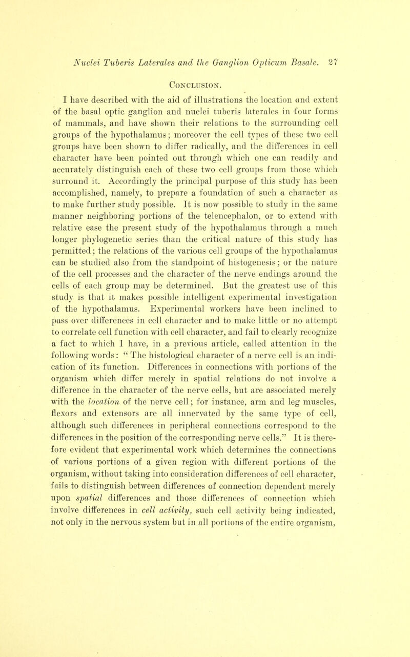 Conclusion. I have described with the aid of illustrations the location <and extent of the basal optic ganglion and nuclei tuberis laterales in four forms of mammals, and have shown their relations to the surrounding cell groups of the hypothalamus; moreover the cell types of these two cell groups have been shown to differ radically, and the differences in cell character have been pointed out through which one can readily and accurately distinguish each of these two cell groups from those which surround it. Accordingly the principal purpose of this study has been accomplished, namely, to prepare a foundation of such a character as to make further study possible. It is now possible to study in the same manner neighboring portions of the telencephalon, or to extend with relative ease the present study of the hypothalamus through a much longer phylogenetic series than the critical nature of this study has permitted; the relations of the various cell groups of the hypothalamus can be studied also from the standpoint of histogenesis; or the nature of the cell processes and the character of the nerve endings around the cells of each group may be determined. But the greatest use of this study is that it makes possible intelligent experimental investigation of the hypothalamus. Experimental workers have been inclined to pass over differences in cell character and to make little or no attempt to correlate cell function with cell character, and fail to clearly recognize a fact to which I have, in a previous article, called attention in the following words:  The histological character of a nerve cell is an indi- cation of its function. Differences in connections with portions of the organism which differ merely in spatial relations do not involve a difference in the character of the nerve cells, but are associated merely with the location of the nerve cell; for instance, arm and leg muscles, flexors and extensors are all innervated by the same type of cell, although such differences in peripheral connections correspond to the differences in the position of the corresponding nerve cells. It is there- fore evident that experimental work which determines the connections of various portions of a given region with different portions of the organism, without taking into consideration differences of cell character, fails to distinguish between differences of connection dependent merely upon spatial differences and those differences of connection which involve differences in cell activity, such cell activity being indicated, not only in the nervous system but in all portions of the entire organism,