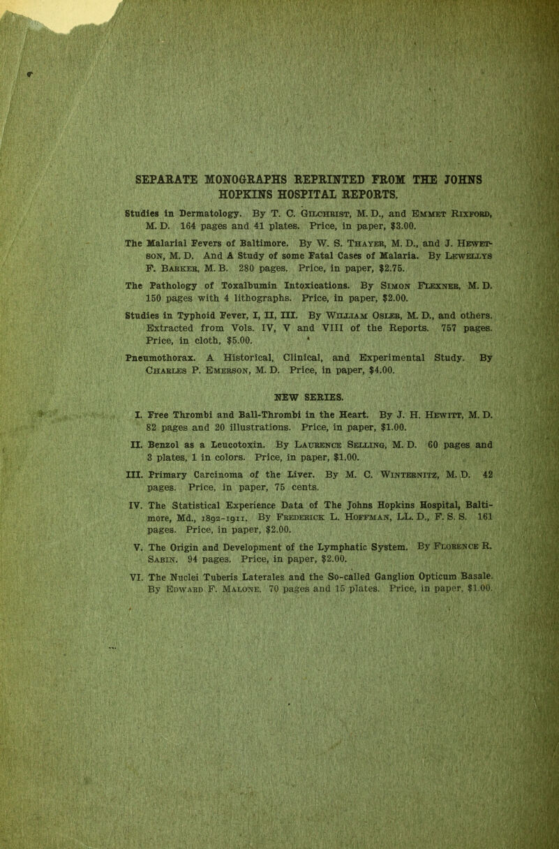 SEPARATE MONOGRAPHS REPRINTED PROM THE JOHNS HOPKINS HOSPITAL REPORTS. Studies in Dermatology. By T. C. Gilchrist, M. D., and Emmet Rixfoed, M. D. 164 pages and 41 plates. Price, in paper, $3.00. The Malarial Fevers of Baltimore. By W. S. Thayer, M. D., and J. Hewet- son, M. D. And A Study of some Fatal Cases of Malaria. By Lewellys P. Barker, M. B. 280 pages. Price, in paper, $2.75. The Pathology of Toxalbumin Intoxications. By Simon Flexnee, M. D. 150 pages with 4 lithographs. Price, in paper, $2.00. Studies in Typhoid Fever, I, II, III. By William Osler, M. D., and others. Extracted from Vols. IV, V and VIII of the Reports. 757 pages. Price, in cloth, $5.00. 4 Pneumothorax. A Historical, Clinical, and Experimental Study. By Charles P. Emerson, M. D. Price, in paper, $4.00. NEW SERIES. I. Free Thrombi and Ball-Thrombi in the Heart. By J. H. Hewitt, M. D. 82 pages and 20 illustrations. Price, in paper, $1.00. II. Benzol as a Leucotoxin. By Laurence Selling, M. D. 60 pages and 3 plates, 1 in colors. Price, in paper, $1.00. III. Primary Carcinoma of the Liver. By M. C. Winternitz, M. D. 42 pages. Price, in paper, 75 cents. IV. The Statistical Experience Data of The Johns Hopkins Hospital, Balti- more, Md., 1892-1911. By Frederick L. Hoffman, LL. D., F. S. S. 161 pages. Price, in paper, $2.00. V. The Origin and Development of the Lymphatic System. By Florence R. Sabin. 94 pages. Price, in paper, $2.00. VI. The Nuclei Tuberis Laterales and the So-called Ganglion Opticum Basale. By Edward F. Malone. 70 pages and 15 plates. Price, in paper, $1.00.