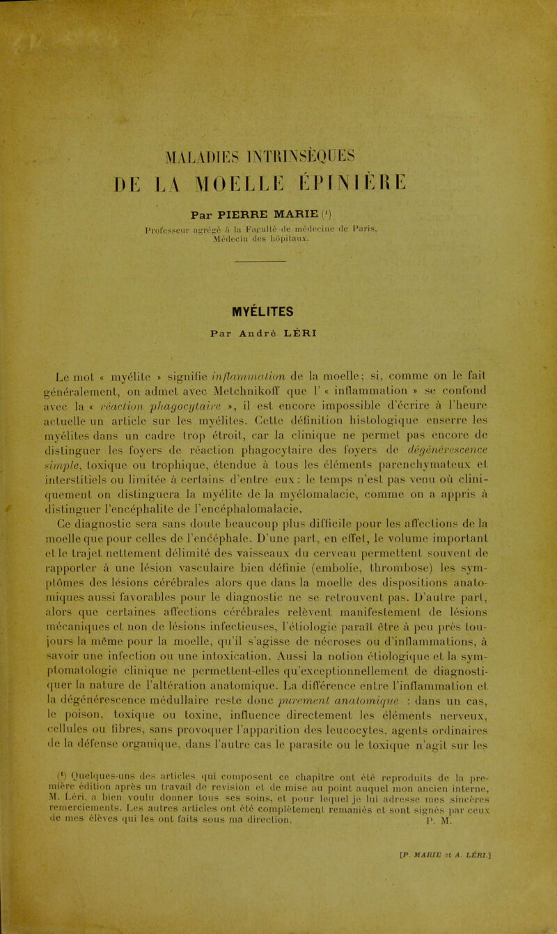 MALADII^S INTRINSEQUKS DE LA MOELLE EPINIEnE Par PIERRE MARIE (') Profcsseiir agTe<?6 a la FaculLe de medociiic do I'nris, Medecin des hopilaux. WIYELITES Par Andre LERI Le moL « myelilc » sifrnifie inflannnalion de la moelle; si, comme on le fail gen^ralement, on admel avec Metchnikofl que 1' « inflammalion » se confond avec la « reaclion p/tagocytaire », il esl encore impossible d'ccrire a I'heure acluelle un article sur les myelites. CetLe definition histologique enserre les myelites dans un cadre Irop elroit, car la clinique ne permet pas encore dc distinguer les foyers de reaction phagocylairc des foyers de degenerescence simple, toxique on trophi(iue, etcndue a tons les elements parenchymateux et inlerstitiels on limitee a certains d'entre eux: le temps n'est pas venu ou clini- quement on distinguera la myelilc de la myelomalacie, comme on a appris a distinguer I'encephalite de Tencephalomalacie. Ce diagnostic sera sans doute beaucoup plus difficile pour les affections de la moelle que pour celles de rencephale. D'une part, en effel, le volume important etle trajet nettement delimil6 des vaisseaux du cerveau permettent souvent de rapporter a une lesion vasculaire bien definie (embolic, thrombose) les sym- plomes des lesions cerebrales alors que dans la moelle des dispositions anato- miques aussi favorables pour le diagnostic ne se retrouvent pas. D'autre part, alors que ccrtaines alTeclions cerebrales reinvent manifestement de lesions mecaniques et non de lesions infectieuses, Fetiologie paralt etre k peu pr6s tou- jours la m6me pour la moelle, qu'il s'agisse de necroses ou d'inflammations, a savoir une infection ou une intoxication. Aussi la notion etiologique et la sym- plomalologic clinique ne permettenl-elles qu'exceptionnellement de diagnosti- (pier la nature de ralteration anatomique. La difference cntre I'inflammation et la degenerescence medullaire reste done purcmc.ni anatomique : dans un cas, le poison, toxique ou toxine, influence directement les Elements nerveux, cellules ou fibres, sans provoquer I'apparition des leucocytes, agents ordinaires de la defense organique, dans I'autre cas le parasite ou le toxique n'agit sur les (•) Ouelques-uns des articles qui composent ce cliapiLre onl ('-U'; reproduils dc In pro- mierc cdilion aprfes iin travail do revision cL dc rnise au point anqiicl nion ancien interne, M. Leri, a bien vouiu doiiner tons ses soins, et ponr leqnel j(>, Ini adriisse nies sinccres renierciements. Les autres ai licles ont et6 conipletenient remanies et sont sif^ncs par ceux de nics cloves qui Ics ont faits sous ma direction. 1>. M.