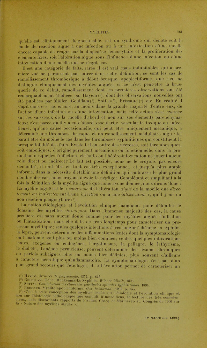 MVELITES. ^81 (lu'elle est cliniquomenl diagnoslicable, est un syndrome qui d6nolc soil Ic mode de reacUoii aigiic a une infection ou a uno intoxication d'unc moolle encore capable de rcagir par la diapedese leucocytaire et la prolilcration des elements fixes, soit I'altcraiion aigue sous I'influence d'unc infection ou d'une intoxication d'une moelle qui ne reagit pas. II est une categorie de faits, rares il est vrai, mais indubitables, qui a pre- miere vuo ne paraissent pas entrer dans cette definition; ce sont les cas de ramollissement thr.ombosique a dcljut brusque, apoplectiforme, que rien ne distingue cliniquement des myelites aigues, si ce n'est peut-etre la brus- (|uerie de ce debut, ramollissement dont les premieres observations ont 6te remarquablement etudiees par Hayem ('), dont des observations nouvelles ont ete publiees par Moller, (joldtlam(^), Sottas(^), Brissaud etc. En realite il s'agit dans ces cas encore, au moins dans la grande majorite d'enlre eux, de Taction d'une infection ou d'une intoxication, mais cette action s'est exerc^e sur les vaisseaux de la moelle d'abord et non sur ses elements parenchyraa- teux; c'est parce qu'il y a eu d'abord vascularite, vascularite toxique ou infec- tieuse, qu'unc cause occasionnelle. qui peut 6tre uniquement mecanique, a determine une thrombose brusque et un ramollissement mcdullaire aigu : tel parait etre du moins le cas dans les thromboses syphiliti(|ues qui constituent la presque totalite des faits. Existe-t-il en outre des necroses, soit thrombosiques, soit emboliques, d'origine purement mecanique ou fonctionnelle, dans la pro- duction desquelles I'infection et I'auto ou I'het^ro-intoxication ne jouent aucun role direct ou indirect? Le fait est possible, nous ne le croyons pas encore demontre, il doit 6tre en tout cas tres exceptionnel, et jusqu'a plus ample informe, dans la necessite d'etablir une definition qui embrasse le plus grand nombre des cas, nous croyons devoir le negliger. Completant et simplifiant a la fois la definition de la myelite aigue que nous avons don nee, nous dirons done : La myelite aigue est le « syndrome de I'alteration aigue de la moelle due direc- lemcnt ou indirectcmenl a une infection ou a une intoxication », qu'il y ait ou non reaction phagocytaire (). La notion etiologique et revolution clinique manquent pour delimiter le domaine des myelites c/troniques. Dans Fimmcnse majorite des cas, la cause premiere est sans aucun doute comme pour les myelites aigues I'infection ou I'intoxication, mais elle date de trop longtemps pour caracteriser un pro- cessus myditique; seules quelques infections a tres longue echcance, la syphdis, la lepre, peuvent determiner des inflammations lentes dont la symptomatologie ou I'anatomie sont plus ou moins bien connues; seules quelques intoxications lentes, exogenes ou endogenes, I'ergotinisme, la pellagre, le lathyrisme, le diabete, I'anemie pernicieuse, peuvent determiner des lesions chroniques ou parfois subaigues plus ou moins bien definies, plus souvent d'ailleurs a caractere necrotique qu'inllammatoire. La symptomatologie n'est pas d'un . plus grand secours que I'etiologie, et si revolution permet de caracteriser un (') H.VYEM. Ai'cliires de pltysiologie, 1874, p. 023. (-) GoLDFLAM. Ueber Ruckenmarks-Syi)liilis. Wienev Idinik, 18!),-.. l') Sottas. ConlribiUion a I'ettide des jjtmdj/sies fipinales sijpliililujues, 1894. {[} BnissAi D. My<''lilc ai)0|)l('clirorme. Gaz. hebdomad., lOO'i, p. 133. (••) C'esl a cellc conceplioii des niy61ites hasee sur Teliologie eL rcvolulioii clinique et non sur 1 hisloiogio palhologi(iuc (luc conduil, a noire sens, la lecture des tres conscien- cieux mais discocdanls rapports de Fischer, Crocq et Marinesco au Conerfes de ISHK) sur la « Nature des nijeiitcs aigues