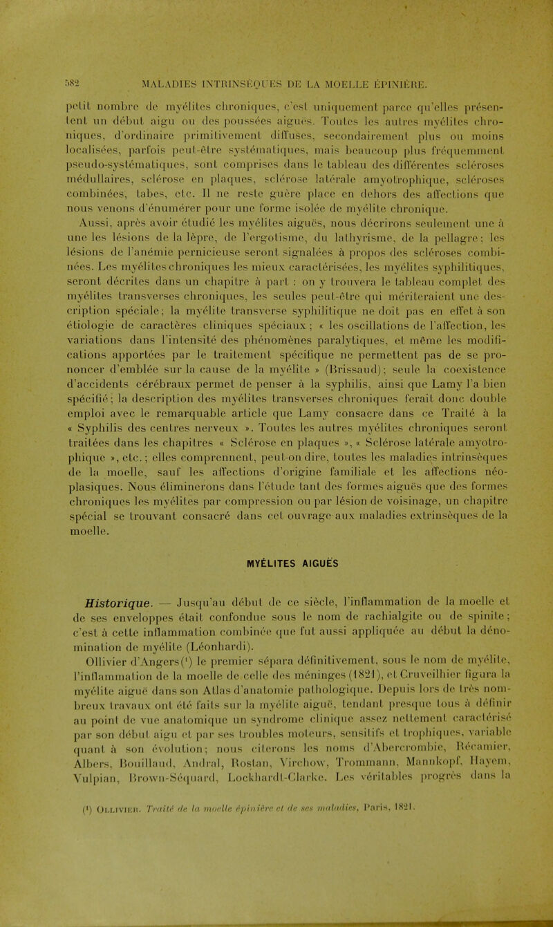 pelit nombrc de myeliLes chroniques, c'csl uniquement parco qu'elles pr6scn- tenl iin debuL aigii ou dcs poussees aigui's. TouLes les aulrcs myeliles chro- niquos, d'ordinaire primilivemenL difl'uses, secondairemoni, plus ou moins localisees, parfois pcul-etre sysL6inaliques, mais bcaucoup plus frequcmmcnL pseudo-systematiques, sont comprises dans Ic tableau dcs diiTerentes scleroses m^dullaires, sclerose en plaques, sclerose laLerale amyoLrophique, scleroses combin6es, tabes, etc. II ne reste guere place en dehors des affections que nous venous d'6num6rer pour une forme isolee de myelite chronique. Aussi, aprbs avoir etudie les my61ites aigues, nous d6crirons seulement une a une les lesions de la I6pre, de Tergotisme, du lathyrisme, de la pcllagre; les lesions de Tanemie pernicieuse seront signalees a propos des scleroses combi- n6es. Les my61ites chroniques les mieux caracteris(^es, les myelites syphilitiques, seront d6crites dans un chapitre a part : on y trouvera le tableau complet des my61ites transverses chroniques, les seules peut-etre qui meriteraient une des- cription speciale; la myelite transverse syphilitique ne doit pas en eflet a son etiologie de caract6res cliniques sp6ciaux; « les oscillations de Taflection, les variations dans Fintensite des phenomenes paralytiques, et m6me les modifi- cations apportees par le traitement specifique ne permetlent pas de se pro- noncer d'emblee sur la cause de la myelite » (Brissaud); seule la coexistence d'accidents c6r6braux permet de penser a la syphilis, ainsi que Lamy I'a bien specific; la description des my61ites transverses chroniques ferait done double emploi avec le remarquable article que Lamy consacre dans ce Traile h la « Syphilis des centres nerveux ». Toutes les autres myelites chroniques seront lrait6es dans les chapitres « Sclerose en plaques »,« Sclerose laterale amyotro- phique »,etc.; elles comprennent, peut-ondire, toutes les maladies intrinsequcs de la moelle, sauf les affections d'origine familiale et les affections neo- plasiques. Nous 6liminerons dans Fetude tant des formes aigues que des formes chroniques les myelites par compression ou par 16sion de voisinage, un chapitre special se trouvant consacr6 dans cet ouvrage aux maladies extrinseques de la moelle. MYELITES AIGUES Historique. — Jusqu'au debut de ce si6cle, rinflammation de la moelle et de ses enveloppes 6tait confondue sous le nom de rachialgite ou de spinite; c'est a cette inflammation combinee que fut aussi appliquee au debut la deno- mination de myelite (Leonhardi). Ollivier d'Angers(') le premier separa dc'finitivement, sous le nom de myelilc, rinllammation de la moelle de celle des meninges (18iil), et Cruveilhicr figura la myelite aigue dans son Atlas d anatomic pathologique. Depuis lors de Ir^s noni- breux Iravaux ont 616 fails sur la myelite aigue, tendant presquc lous a definir au point de vue anatomiqu(^ un syndrome clinique assez netlement caraclerise par son ddbut aigu et par ses troubles moteurs, sensitifs cl tropliiquos, variable quant son evolution; nous citcrons les noms d'Abercroinbie, l{ec;uuier. Albers, Bouillaud, Andral, Bostan, Virchow, Trommann. Mannkopf. llayeni, Vuli)iaii, r,n)Wii-S(-(piar(i, Locklianll-rj.-irkc. Les \criL'il»les progres dans la (') Ollivuch. TriiiU de la moelle dpinidre cl de ses nuiladies, Paris, 18'2I.