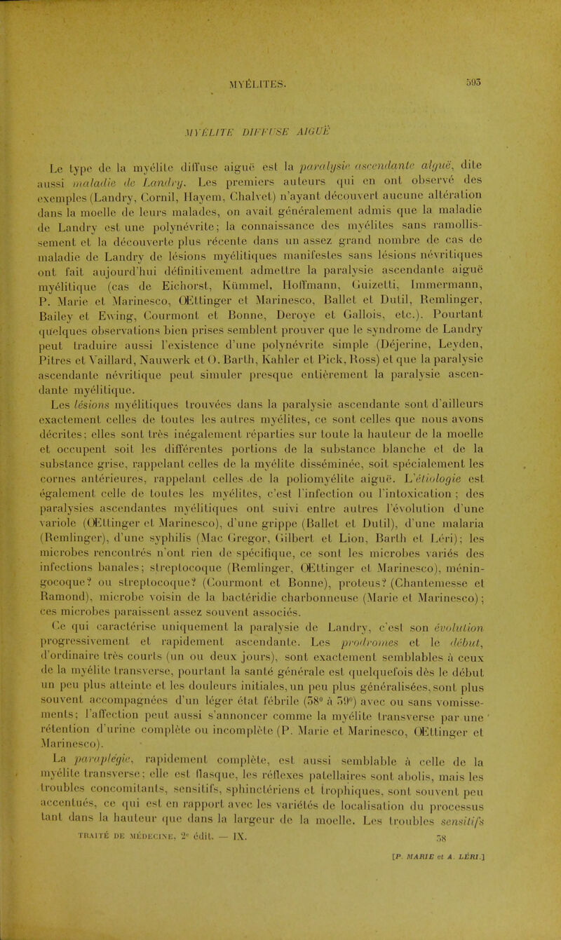 MY ELITE DIFFUSE AIGUE Le type do la myolilc dilTuse aiguc est la paralysic ascendante ahjiie, dite aiissi inaladle do Landry. Les premiers auteurs qui en ont observe des exemples (Landry, Cornil, Hayem, Chalvet) n'ayant decoiivert aucune alteration dans la moellc de leurs malades, on avait generalement admis que la maladie de Landry est une polynevrite; la connaissance des myelites sans ramollis- sement et la decouverte plus rdcente dans un assez grand nombre de cas de maladie de Landry de lesions my61itiques manifestes sans lesions nevritiques ont fait aujourd'liui definitivement admettre la paralysie ascendante aigue my61itique (cas de Eichorst, Kiimmel, lioHmann, Guizetti, Immermann, P. Marie et Marinesco, OEttinger et Marinesco, Ballet et Dutil, Remlinger, Bailey et E^ving, Courmont et Bonne, Deroye et Gallois, etc.). Pourtant quelques observations Lien prises semblent prouver que le syndrome de Landry pent traduire aussi Fexistence d'une polynevrite simple (Dejerine, Leyden, Pitres ct Vaillard, Nauwerk et (). Barth, Kahler et Pick, Ross) et que la paralysie ascendante nevritique pent simuler presque entierement la paralysie ascen- dante myelitique. Les lesions my^litiques trouvees dans la paralysic ascendante sont d'ailleurs exactement celles de toutes les autres myelites, ce sont celles que nous avons decrites; elles sont tres inegalcment reparties sur toute la hauteur de la moelle ct occupent soit les differentes portions de la substance blanche et de la substance grise, rappelant celles de la myelite diss6minee, soit specialement les cornes anterieures, rappelant celles .de la poliomyelite aigue. L'eliologie est egalement celle de toutes les mye^lites, c'est Tinfection ou I'intoxication ; des paralysies ascendantes myelitiques ont suivi entre autres revolution d'une variole (OEttinger et Marinesco), d'une grippe (Ballet et Dutil), d'une malaria (Remlinger), d'une syphilis (Mac Gregor, Gilbert et Lion, Barth et Leri); les microbes rencontres n'ont rien de specifique, ce sont les microbes varies des infections banales; slrcptocoque (Remlinger, OEttinger et Marinesco), menin- gocoque? ou streptocoque? (Courmont et Bonne), proteus? (Chantemesse et Ramond), microbe voisin de la bacteridie charbonneuse (Marie et Marinesco); ces microbes paraissent assez souvent associes. Ce qui caracterise uniquement la paralysie de Landry, c'est son evohilion progressivement et rapidement ascendante. Les prodromes et le debut, d'ordinaire tres courts (un ou deux jours), sont exactement semblables a ceux de la myelite transverse, pourtant la sante generale est quelquefois d6s le debut un peu plus atteinte et les douleurs initiales,un pen plus generalis6es,sont plus souvent accompagnees d'un leger etat febrile (58 a .»<)) avec ou sans vomisse- ments; TalTection peut aussi s'annoncer comme la myelite tran.sverse par une retention d'urinc complete ou incomplete (P. Marie et Marinesco, (^ttinger ct Marinesco). La parap/e'c/ie, rapidement complete, est aussi semblable a cello de la myelite transverse; elle est lla.sque, les rellexes patellaires sont abolis, mais les troubles concomitants, sensitifs, sphincteriens et trophiques, sont souvent peu accentues, ce qui est en rapport avec les vari^tes de localisation du processus lant dans la hauteur (jue dans la largcur do la moellc. Les troubles sensitifs TR.VnE DE MEDECIMi, ti'^ cdiL. — IX. T.S