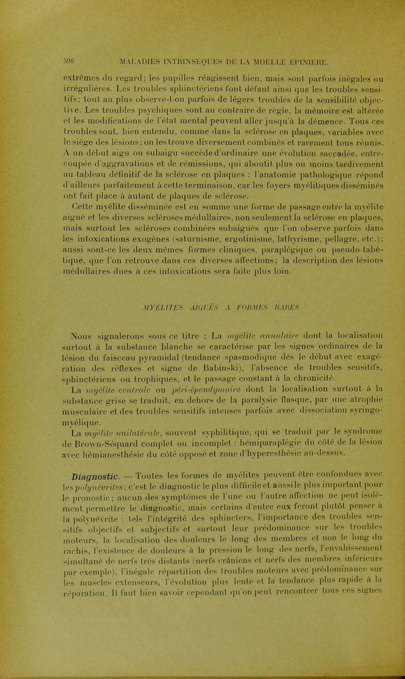 extremes clu regard; les pupilles reagissent bicn, mais sonl parl'ois inegalcs ou irregiili^res. Les troubles sphincterieus Ibnt deCaut ainsi (pie les troubles scnsi- lii's; tout au plus observe-t-on parfois de legers troubles de la scnsibilite objec- tive. Les troubles psycbiques sont au coutrairede regie, la m6moire est alterec ct les modifications de T^tat mental peuvent aller jusqu'a la demence. Tons ces troubles sont, bien entendu, comme dans la sclerose en plaques, variables avec le siege des lesions; on lestrouve diversement combines et rarement tous reunis. A un d6but aigu ou subaigu succede d'ordinaire une evolution saccadee, entre- coupee d'aggravations et de remissions, qui aboutit plus ou moins tardivement au tableau definitif de la sclerose en plaques : Tanatomie patliologique repond d'ailleurs parfaitcment acette terminaison, car les foyers myolitiques dissemines ont fait place a aulant de plaques de sclerose. Gette myelite diss6minee est en somme une forme de passage cntre la myelite aigue et les diverses scleroses medullaires,nonseulement la sclerose en plaques, mais surtout les scleroses combinees subaigues que Ton observe parfois dans les intoxications exogenes (saturnisme, ergotinisme, lathyrisme, pellagre, etc.); aussi sont-ce les deux memes formes cliniques, paraplegique ou pseudo-tab6- tique, que Ton retrouve dans ces diverses alTcctions; la description des lesions medullaires dues a ces intoxications sera faite plus loin. MY ELITES AIGUES A EOBMES BARES Nous signalerons sous ce titre : La myelite annulaire dont la localisation surtout a la substance blanche se caracterise par les signes ordinaires de la lesion du faisccau pyramidal (tendance spasmodique des le debut avec exage- ration des reflexes et signe de Babinski), Fabsence de troubles sensitifs, sphinct^riens ou trophiques, et le passage constant a la chronicite. La myelile cenirale ou peri-ependymaire dont la localisation surtout a la substance grise se traduit, en dehors de la paralysie flasque, par une atrophic musculaire et des troubles sensitifs intenses parfois avec dissociation syringo- myelique. La myelite unilaterale, souvenl syphilitique, ([ui se traduit par le syndrome de Brown-Sequard complet ou incomplet : hemiparaplegie du C(He de la lesion avec hdmianesthesie du cote oppos6 et zone d'hyperesthesie au-dessus. Diagnostic. — Toutes les formes de myelites peuvent Otre confondues avec lespo/ynewifes; c'est lo diagnostic le plus difficileet aiissile pins important pour le pronostic; aucun des symptomes de Tune ou l autre allection ne pent isole- nient permetlre le diagnostic, mais certains d'entre eux feront plutOt penser a la polynevrite : tels Tint^grito des sphincters, I'importancc des troubles sen- sitifs objeclifs ct subjectifs et surtout leur predominance sur les troubles moleurs, la localisation des douleurs 1(^ long des mcmbres et non le long du rachis, rexislence de douleurs a la pression le long des nerfs, renvahissenuMit simidtan6 de nerfs tres distants (nerfs crOniens et nerfs des inend)res inferieurs par exemple), rin^galc repaiiition des [roubles moteurs avec predominance sur les nmscles exienseurs, revolution plus lentc et la tendance plus rapide a la reparation. 11 laut bien savoir cependant quoni)eut rencontrer tons ces signes