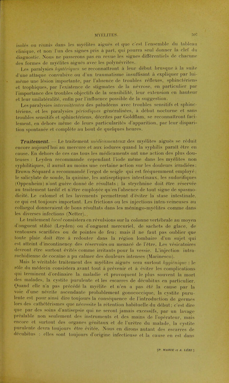 isoI6s Oil reiinis dan? les myi'liLes aiguos el que c'est rensemble du tableau clinique, et nou run des sigues pris part, qui pourra seul donner la clcl du diagnoslic. Nous uo passerons pas en revue les signcs diff6renLiols de chacune des formes de myc'liLes aigues avec les pol\nevriles. Les paralysies /njstt'riquc^ se reconnailront a leur debut brusque a la suile d'une attaque convulsive ou d'un traumatisme insuffisant a expliquer par lui- meme une l(^sion importante, par I'absence de troubles reflexes, sphincteriens et trophiques, par Fexistence de stigmates de la nevrose, en particulier par rimportance des troubles objectifs de la sensibilite, leur extension en hauteur et leur unilateralite, enfin par rinfluence possible de la suggestion. Les paralysies intermiltentcs des paludeens avec troubles sensitifs et sphinc- teriens, et les paralysies pcriodiques generalisees, a debut nocturne et sans troubles sensitifs et sphincteriens, decrites par GoldHam, se reconnaitront faci- lenient, en dehors meme de leurs particularit6s d'apparition, par leur dispari- tion spontanea et complete au bout de quelques heures. Traitement. — Le traitement imhlicamenteux des myelites aigues se reduit encore aujourd'hui au mercure et aux iodures quand la syphilis parait etre en cause. En dehors de ces cas tons les medicaments out une action des plus dou- teuses : Leyden recommande cependant I'iode m6me dans les myelites non syphilitiques, il aurait au moins une certaine action sur les douleurs irradi^es: Brown-Sequard a recommande I'ergot de seigle qui est frequemment employe; le salicylate de sonde, la quinine, les antiseptiques intestinaux, les sudorifiques (Oppenheim) n'ont guere donne de resultats ; la strychnine doit etre rcserv6e au traitement tardif et n'^tre employee qu'en I'absence de tout signe de spasmo- dicite. Le calomel et les lavements pei-mettront d'dviter la stase intestinale, ce qui est toujours important. Les frictions on les injections intra-veineuses au collargol donneraient de bons resultats dans les m6ningo-my61iles comme dans les diverses infections (Netter)., Le traitement/oc«/consistera en revulsions sur la colonne vertebrale au moyen d'onguent stibie (Leyden) ou d'onguent mercuriel, de sachets de glace, de ventouses scarifiees ou de pointes de feu; mais il ne faut pas oublier que loute plaie doil 6tre a redouter dans la region lombaire d'un sujet qui est atleint d'incontinence des reservoirs ou menace de I'^tre, Les vesicatoires devront etre surtout evites comme irritants pour la vessie. L'injection intra- rachidienne de cocaine a pu calmer des douleurs intenses (Marinesco). Mais le veritable traitement des myelites aigues sera surtout IiygUhiique : le r61e du m^decin consistera avant lout a prevenir et a eviter les complications qui lerminent d'ordinaire la maladie et provoquent le plus souvent la mort des malades, la cystitc purulente et les escarres de decubitus en particulier. Quand elle n'a pas precede la myelile et n'en a pas etc la cause par la voie d'une nevrite ascendante probablement gonococcique, la cystite puru- lente est pour ainsi dire toujours la consequence de I'introduction de germes lors des cathetdrismes que n6cessite la retention habituelle du d6but; c'est dire que par des soins d'antisepsie qui ne seront jamais excessifs, par un lavage prealable non seulement des instruments et des mains de I'operateur, mais encore et surtout des organes genitaux et de I'uriHre du malade, la cystite purvdente devra toujours 6lre evitee. Nous en dirons autant des escarres de decubitus : elles sont toujours d'origine infeclieuse el la cause en esl dans