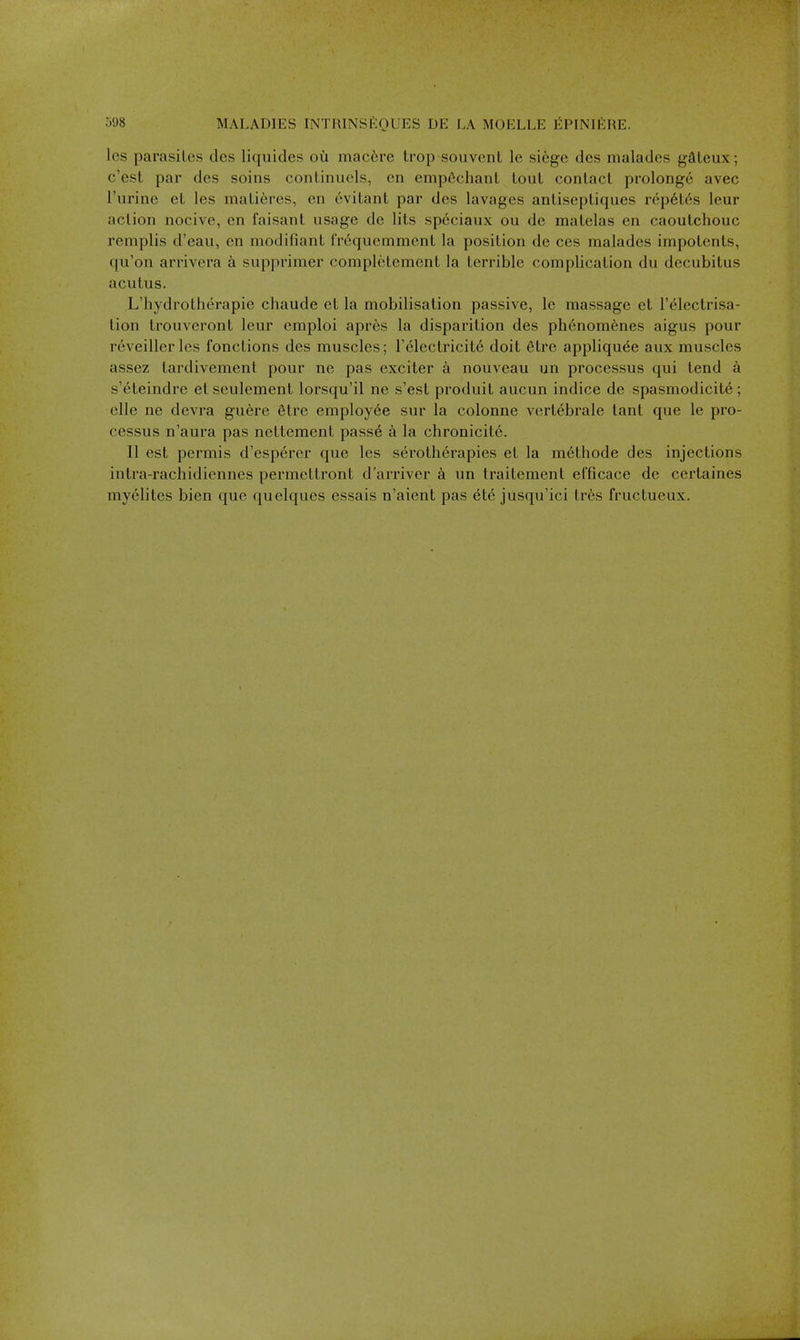 les parasites des liquides ou mac6re trop souvent le sikge des malades gSteux; c'est par des soins conLinuels, on empfichant tout contact prolongc avec I'lirine et les matieres, en ovitant par des lavages antiseptiques rcp6l6s leur action nocive, en faisant usage de lits speciaux ou de matelas en caoutchouc remplis d'eau, en modifiant i'requemment la position de ces malades impotents, qu'on arrivera a supprimer completement la terrible complication du decubitus acutus. L'hydrotherapie chaude et la mobilisation passive, le massage et I'electrisa- tion trouveront leur emploi apr6s la disparition des phenomenes aigus pour reveillerles fonctions des muscles; r61ectricit6 doit 6tre appliqu6e aux muscles assez tardivement pour ne pas exciter a nouveau un processus qui tend a s'eteindre et seulement lorsqu'il ne s'est produit aucun indice de spasmodicit6 ; elle ne devra guere 6tre employee sur la colonne vertebrate lant que le pro- cessus n'aura pas nettement pass6 a la chronicil6. II est permis d'esperer que les serotherapies et la m6thode des injections intra-rachidiennes permettront d'arriver a un traitement efficace de certaines myelites bien que quelques essais n'aient pas ^t<§ jusqu'ici tr6s fructueux.