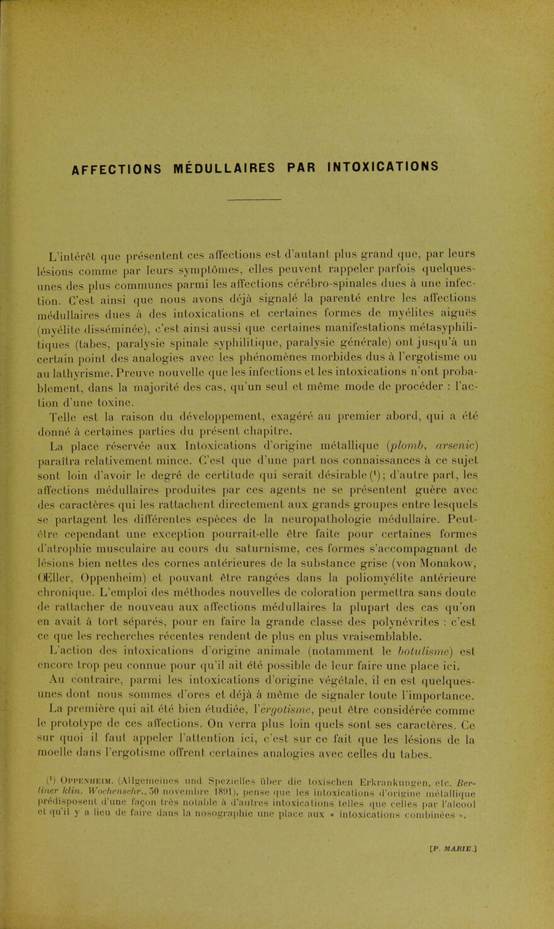 AFFECTIONS WIEDULLAIRES PAR INTOXICATIONS L'inlereL que presentent ces affections est dautanl plus gTand que, par leurs lesions comme par leurs symptomes, elles peuvent rappeler parfois quelques- unes des plus communes parmi les aifections cerebro-spinales dues a une infec- tion. C'est ainsi que nous avons deja signal^ la parenle entre les affections medullaires dues a des intoxications et certaines formes de myelites aigues (myelite dissemin^e), c'est ainsi aussi que certaines manifestations m^tasyphili- tiques (tabes, paralysie spinale syphilitique, paralysie generale) out jusqua un certain point des analogies avec les phenomenes morbides dus a I'ergotisme ou au lathyrisme. Preuve nouvellc que les infections et les intoxications n'ont proba- blement, dans la majorite des cas, qu'un seul et m6me mode de proceder : Tac- tion d'une toxine. Telle est la raison du d^veloppement, exag6re au premier abord, qui a etc donne a certaines parties du present chapitre. La place reserv^e aux Intoxications d'origine metallique {plovib, arsenic) paraitra relativement mince. C'est que d'une part nos connaissances a ce sujet sont loin d'avoir le degr6 de certitude qui serait desirable ('); d'autre part, les affections medullaires produites par ces agents ne se presentent guere avec des caracteres qui les rattachent directement aux grands groupes entre lesquels se partagent les diflerentes especes de la neuropathologie medullaire. Peut- elre cependant une exception pourrait-elle 6tre faite pour certaines formes d'atrophie musculaire au cours du saturnisme, ces formes s'accompagnant de lesions bien nettes des comes anterieures de la substance grise (von Monakow, OEller, Oppenheim) et pouvant etre rangees dans la poliomyelite anterieure chronique. L'emploi des methodes nouvelles de coloration permettra sans doute de rattacher de nouveau aux affections medullaires la plupart des cas qu'on en avail tort separes, pour en faire la grande classe des polynevrites : c'est ce que les recherches r6centes rendent de plus en plus vraisemblable. L'aclion des intoxications d'origine animale (notamment le botulhme) est encore trop peu connue pour qu'il ait 616 possible de leur faire une place ici. Au conlrairc, parmi les intoxications d'origine vegetale, il en est quelques- uncs dont nous sommes d'orcs et deja a meme de signaler toute I'importance. La premiere qui ait ete bien etudiee, Vergotisme, pent 6tre consideree comme le prototype de ces affections. On verra plus loin quels sont ses caracteres. Ce sur quoi il faul appeler I'attention ici, c'est sur ce fait que les lesions de la raoelle dans I'ergotisme ofl'rent certaines analogies avec celles du tabes. (') OiM'KMiEiM. (Allgciiiciiies 1111(1 Spezicllc^ iiher die loxischeii l^rkiviiiUuiiircn, olc. Ber- liner klin. Wochensr.kr.J>Vt noveiiihre 1891), jienstt ([lie les iiiLoxicalioiis (loriijiiH! iiioUilli(iuc predisposeiil, (runi! I'.-iqoh Ires iiol.-ihlo a d'aiilro.s inloxic.alioiis Idles niie celles par Talcool et fiuil y a lieu de Caire dans la iiosographie uiie place aux « iiiloxicalioiis coiiibiiiecs ».