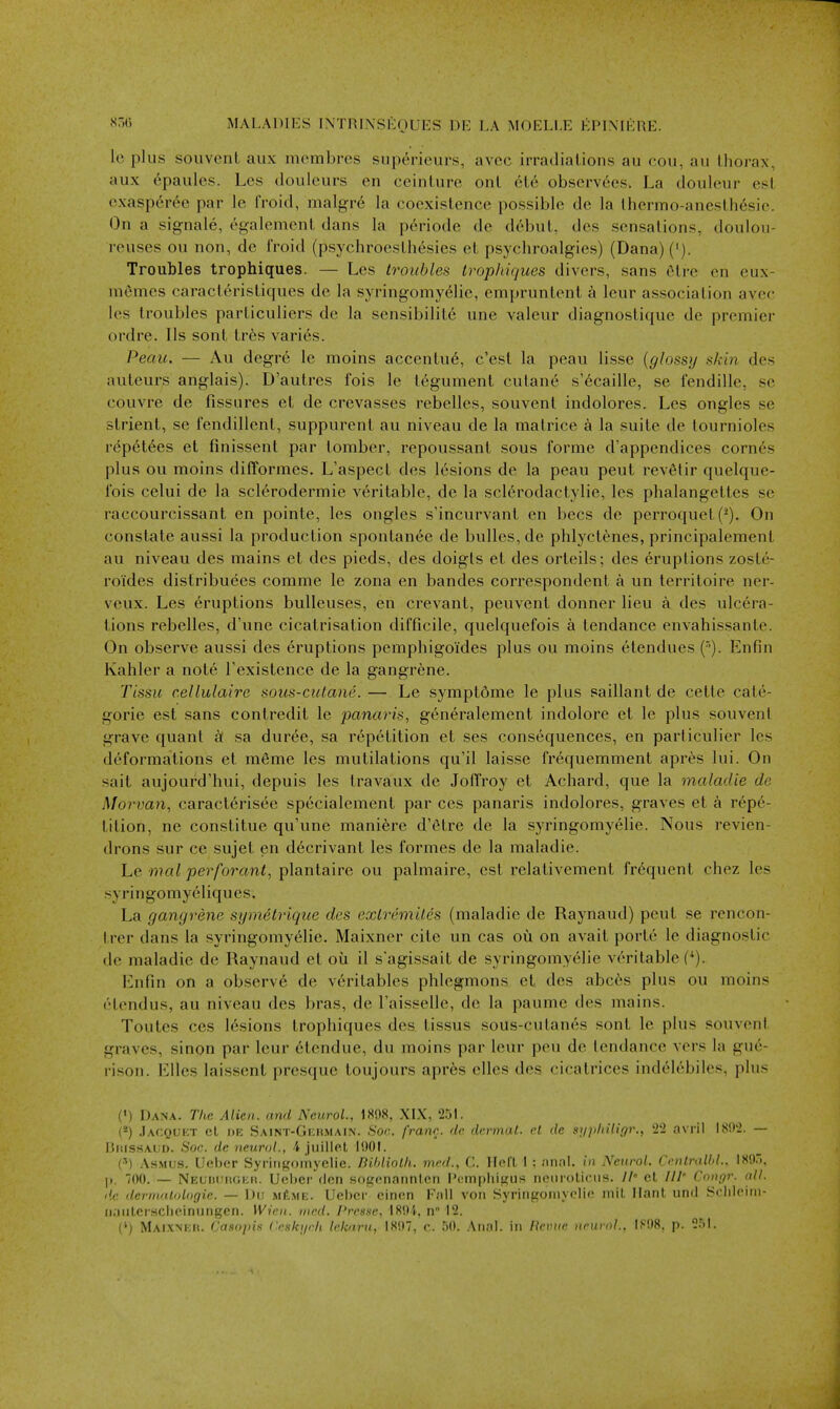 le plus souvenl aux mcmbrcs supericurs, avcc irradiations au cou, au thorax, aux 6paules. Les doiilcurs en ceintnro ont 6te observees. La doiileur est exasperee par le froid, malgre la coexistence possible de la thermo-anesth6sie. On a signale, egalement dans la periode de debut, des sensations, douloii- reuses ou non, de froid (psychroesthesies et psychroalgies) (Dana) ('). Troubles trophiques. — Les troubles trophiques divers, sans 6tre en eux- niemes caracteristiques de la syringomyelic, empruntent a leur association avec les troubles particuliers de la sensibilite une valeur diagnoslique de premier ordre. lis sont tr6s varies. Peaic. — Au degre le moins accentue, c'est la peau lisse {glossy skin des auteurs anglais). D'autres fois le tegument cutane s'ecaille, se fendille, se couvre de fissures et de crevasses rebelles, souvent indolores. Les ongles se strient, se fendillent, suppurent au niveau de la matrice a la suite de tournioles repet6es et finissent par tomber, repoussant sous forme d'appendices corn6s plus ou moins difformes. L'aspect des lesions de la peau pent rev6tir quelque- fois celui de la sclerodermic veritable, de la sclerodactylie, les phalangettes se raccourcissant en pointe, les ongles s'incurvant en bees de perroquet (-). On constate aussi la production spontanee de bulles,de phlyctenes, principalement au niveau des mains et des pieds, des doigts et des orteils; des eruptions zoste- roides distribuees comme le zona en bandes correspondent a un territoire ner- veux. Les Eruptions bulleuses, en crevant, peuvent donner lieu a des ulcera- tions rebelles, d'une cicatrisation difficile, quelquefois a tendance envahissante. On observe aussi des eruptions pemphigoides plus ou moins etendues ('). Enfin Kahler a note Texistence de la gangrene. Tlssu cellulaire soics-cutane. — Le symptfime le plus saillant de cette cate- goric est sans contredit le panaris, g^neralement indolore et le plus souvent grave quant a: sa duree, sa repetition et ses consequences, en particulier les deformations et m6me les mutilations qu'il laisse fr6quemment apres lui. On sait aujourd'hui, depuis les travaux de JolTroy et Achard, que la maladie de Morvan, caracterisee specialement par ces panaris indolores, graves et a repe- tition, ne constitue qu'une maniere d'etre de la syringomyelic. Nous revien- drons sur ce sujet en decrivant les formes de la maladie. Le nial perforant, plantaire ou palmaire, est relativement frequent chez les syringomyeliques. La gangrene symetrique des extremiles (maladie de Raynaud) pent se rencon- trer dans la syringomyelic. Maixner cite un cas ou on avait porte le diagnostic de maladie de Raynaud et oil il s'agissait de syringomyelic veritable f^). Enfin on a observ6 de veritables phlegmons et des abc6s plus ou moins etendus, au niveau des bras, de Taisselle, de la paume des mains. Toutes COS lesions trophiques des tissus sous-cutanes sont le plus souvent graves, sinpn par leur etendue, du moins par leur peu de tendance vers la gu6- rison. Elles laissent presque toujours apr6s elles des cicatrices indelebiles, plus (') Da.na. The Alien, and Neurol., 1S08, XL\, 25L (-) .Iacquet el IJE Saint-Gi;i(Main. Son. franr. de dermal, rl de s]i]thiligr., '2-1 nvril I8!>'2. — BiiissAUD. Soc. de neural., juillel IDOL (•^) AsMus. U(!bcr Syringomyclie. Bihliolh. mrd., C. llefl I : im.'il. in Neurol. Ccnlralbl.. 18'.).. |i. 00. — Neuiu;iu;i;h. Ueljer den sogenannlcn I'ompliigus rifiiiioliciis. // el ///' Congr. all. de dermalologie. — Dii m^me. Uebcr einen F;ill voii Syringomyelic mil Ilant, und Sclileini- ii.nilersclieinungen. Wien. tned. Prcsse, 1894, n 12. (') MAiXMMt. Caaoins Ceski/rh /e/f«ru, 1807, c. 50. Anal, in Heme iwurnl.. 1F08, p. ^M.