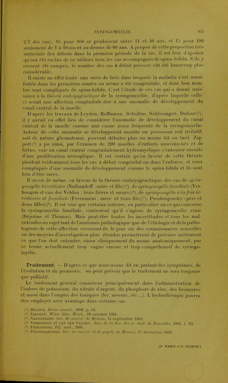 i'7t dos cas). S') pour 100 se produiscnl enlre 11 el 40 ans, el 1.) ponr 100 seuleinenl de i a 10 ans el au-dessus de 00 ans. Apropos de celleproporlion Ires restrcinle des d6biils dans la premic^'re periode de la vie, il est bon d'ajouter qu'onl el^ exclus de ce tableau tons les cas accompagn6sdespina-bifida. S'ils y eussent 6te compris, le nombro des cas d^but precoce eClt 616 beaucoup plus considerable. II exisle en ellcl loule une serie de fails dans lesquels la maladie s'esl mani- festee dans les premieres ann6es ou meme a 6tc congenitale, ct donl bon nom- bre sont compliques do spina-bifida. C'est I'elude de ces cas qui a donne nais- sance a la theorie emhryogenetique de la syringomyelic, d'apres laquelle celle- ci serait une afl'eclion congenitale due a une anomalie de developpemcnl du canal central de la moelle. D'apres les travaux de Leyden, Hoffmann, Schullze, Schlesinger, Dufour(*), il y aurait en effel lieu de considerer I'anomalie de developpcment du canal central de la moellc comme une cause assez frequente de la syringomyelic. Autour de cette anomalie se d6vclopperait ensuite un processus soil irrilatii, soil dc nature gliomateuse, pouvant d6buler plus ou moins 161 o\\ lard. Zap- pert (-) a pu ainsi, par Texamen de 200 moelles d'enCanls nouveau-n6s et de foetus, voir un canal central cong^nitalement hydromyelique s'entourer ensuilc d'une proliferation n6vroglique. II est certain qu'en faveur de cette theorie plaidenl cvidemment tous les cas d6but congenital ou dans Tenfance, et ceux compliquc's d'une anomalie de developpcment comme le spina-bifida el ils sont loin d'elre rares. 11 en est de meme, en faveur de la theorie embryogenetique, des cas de syi'm- goinyelipheredilaire (Nalbandoff: mere el fils) (^), de syringomyelie familiale (Ver- hoogen et van der Velden : Irois freres et s(]eurs)('), de syringomyelie a la fois he- reditaire et familiale (Ferrannini: m6re et trois lils)(°); Preobrajensky : pere et deux filles)(^). II est vrai que certains auteurs, en particulier en ce qui concernc la syringomyelie familiale, conleslent qu'il s'agisse de syringomyelie vraic (D('jerine et Thomas). Mais peu(-6tre tonics les incerliludcs cl tons les mal- entendusau sujet tant de ranalomicpathologique que de I ctiologie et dela palho- logenie de cette affection cesseronl-ils le jour ou des connaissances nouvelles ou des moyens d'invesligation plus elendus permettront de preciser nettement ce que Ton doit entendre, sinon cliniquemenl du moins anatomiquement, par ce terme actuellemenl trop vague encore et trop comprehensif de syringo- myelic. Traitement. — D'apres ce que nous avons dil cn parlanl des symplomes, dc revolution et du pronostic, on pent prcvoir que le Irailement ne sera toujours (pic palliatir. Le traitement general consislera principalemenl dans Tadministration de I'iodure de potassium, du nitrate d'argent, du phosphore de zinc, des bromures ct aussi dans I'cmploi des toniques (fer, arsenic, etc.). L'hydrolherapie pourra elfc employee avec avantage dans certains cas. (') Dui'ODR. Hemic neurol., 18(18. p. (i'i. (*) Zapi'Ert. Wien. klin. Wocli.., 10 oclobre li)fll. p) .Nalpandoff. S'oc. de neurol. de Moscou, '2i peplembre 18i)!). (*) VERHOor.F.N ct VAN DKli Vrloen. Ann. dc In Sac. des sc. med. de Bruxelles, 18',)4, I,. III. (••) I'V.riRANMNi. lUf. med.. 181)1. ^'') Pukokrajensky. Soc. ae nein-nl. cl dc psych, de Moscou. 17 deroinld'e 18',)0.