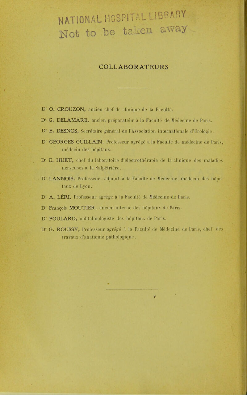 NATIONALHGSPIT^' MB^AHY IsJot to lo8 taken e^^vay COLLABORATEURS D' O. CROUZON, ancien chel' do cliniquc do la Faculle. G. DELAMARE, ancien preparaloiir ii la Facnllr de Medecine do Paris. D' E. DESNOS, Secretaire general de I'Association internalionale d'L'rologie. D' GEORGES GUILLAIN, I'rofcsseiii- a-roge a hi Fac'nlh; de medecine de I'aris niedccin des liopitaux. D' E. HUET, clu-r dn lal)oratoire d'eleclroLherapie de la clinique des maladie nervenses a la Salpelrierc. D' LANNOIS, I'rol'esseur adjoin! a la Faculte de Medecine, medecin des liopi laux de Lyon. D' A. LERI, Professour agrege a la Facnile de Medecine de Paris. D' Frangois MOUTEER, ancien interne des hopitaux de Paris. D' POULARD, ophtalrnologiste des hopitanx de Paris. D' G. ROUSSY, I'rolesseur agrege ii la Faculle de Medecine de Paris, chef de Iravaux d'anatomie palhologique.