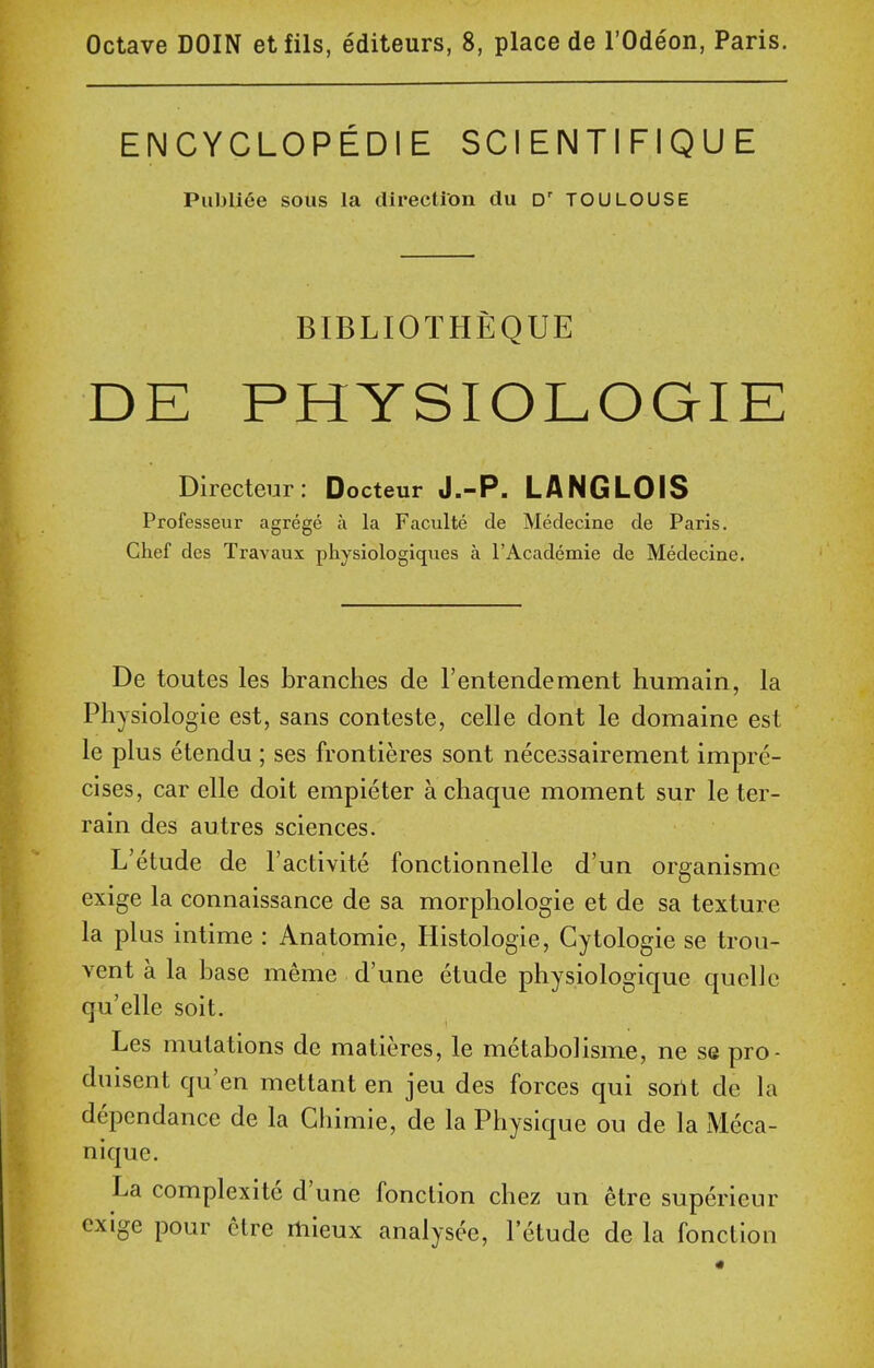 Octave DOIN etfils, editeurs, 8, place de I'Odeon, Paris. ENCYCLOPEDIE SCIENTIFIQUE Publi^e sous la direction du D' TOULOUSE BIBLIOTHEQUE DE PHYSIOLOGIE Directeur: Docteur J.-P. LANGLOIS Professeur agrege a la Faculte de Medecine de Paris. Chef des Travaux physiologiques a rAcademie de Medecine. De toutes les branches de rentendement humain, la Physiologie est, sans conteste, celle dont le domaine est le plus etendu ; ses frontieres sont necessairement impre- cises, car elle doit empieter a chaque moment sur le ter- rain des autres sciences. L'etude de I'activite fonctionnelle d'un organisme exige la connaissance de sa morphologic et de sa texture la plus intime : Anatomic, Histologic, Cytologic se trou- Ycnt a la base meme d'une etude physiologique quelle qu'elle soit. Les mutations de matieres, le metabolisme, ne se pro- duisent qu en mettant en jeu des forces qui sortt dc la depcndance de la Ghimie, de la Physique ou de la Meca- nique. La complexite d'une fonclion chez un etre supericur exige pour etre rtiieux analysee, l'etude de la fonctlon