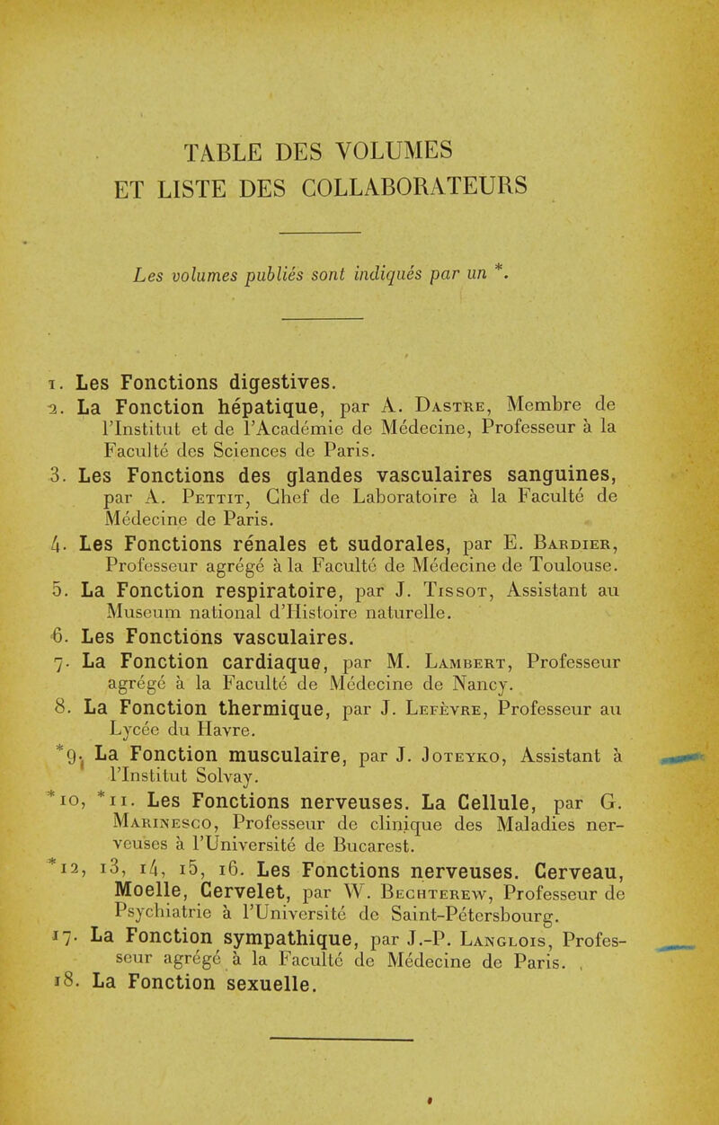 TABLE DES VOLUMES ET LISTE DES COLLABORATEURS Les volumes publies sont indiques par un *. I. Les Fonctions digestives. 5. La Fonction hepatique, par A. Dastre, Membre de rinstitut et de rAcademie de Medecine, Professeur a la Faculte des Sciences de Paris. 3. Les Fonctions des glandes vasculaires sanguines, par A. Pettit, Chef de Laboratoire a la Faculte de Medecine de Paris. A. Les Fonctions renales et sudorales, par E. Bardier, Professeur agrege a la Faculte de Medecine de Toulouse. 5. La Fonction respiratoire, par J. Tissot, Assistant au Museum national dTIistoire naturelle. 6. Les Fonctions vasculaires. 7- La Fonction cardiaque, par M. Lambert, Professeur agrege a la Faculte de Medecine de Nancy. 8. La Fonction thermique, par J. Lefevre, Professeur an Lycee du Havre, *9.j La Fonction musculaire, par J. Joteyko, Assistant a rinstitut Solvay. *io, *ii. Les Fonctions nerveuses. La Cellule, par G. MARiiVEsco, Professeur de clinique des Maladies ner- veuses a rUniversite de Bucarest. *i2, i3, ili, i5, i6. Les Fonctions nerveuses. Cerveau, Moelle, Cervelet, par W. Bechterew, Professeur de Psychiatric a I'Universite de Saint-Petersbourg. 17. La Fonction sympathique, par J.-P. Langlois, Profes- seur agrege a la FacuUc de Medecine de Paris. , 18. La Fonction sexuelle.