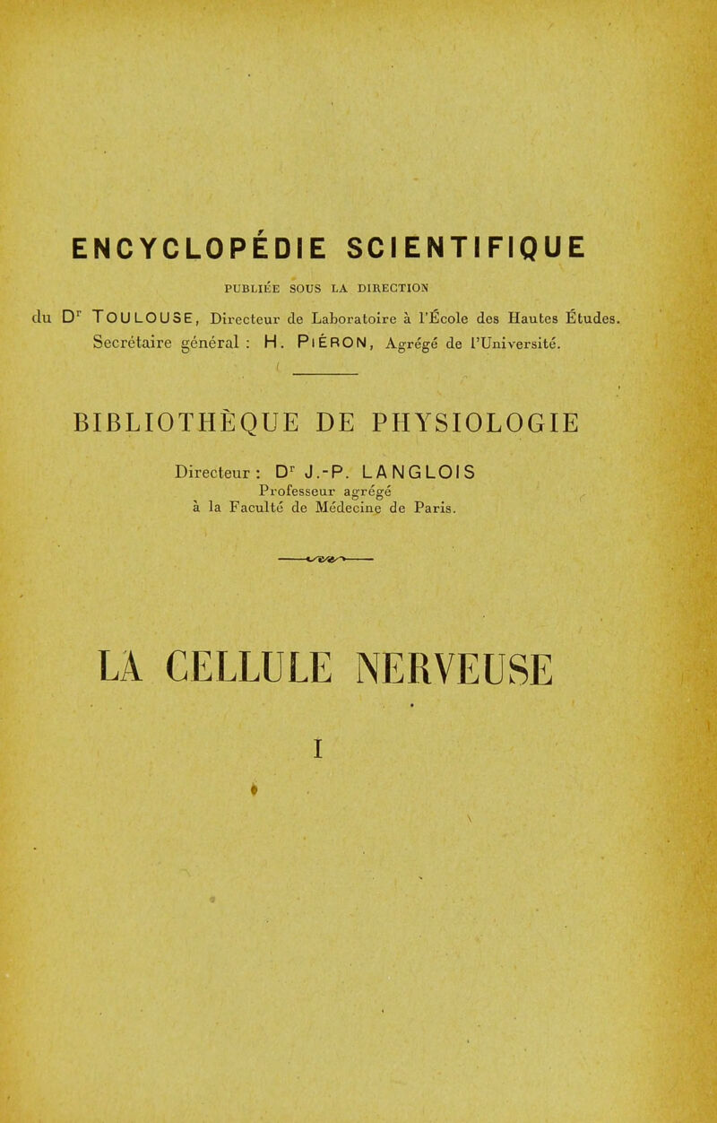PUBLIEE SOUS LA DIRECTION du D' Toulouse, Directeur de Laboratoire a I'ficole des Hautes Etudes. Secretaire general : H. PiERON, Agrege de I'Universite. BIBLIOTHEQUE DE PHYSIOLOGIE Directeur: D'J.-P. LANGLOIS Professeur agrege a la Faculte de Medecine de Paris. ——«^e/se^-i LA CELLULE NERVEUSE i