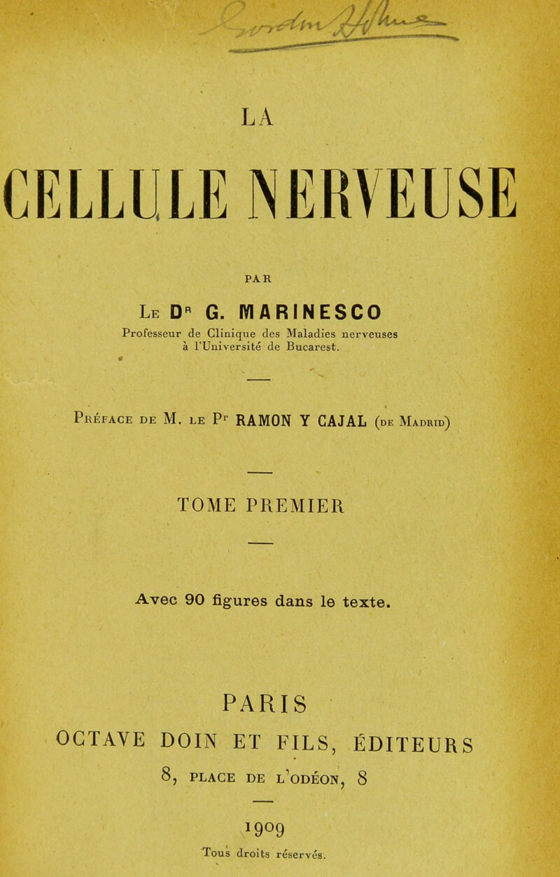 LA CELLULE NERVEUSE PAR Le g. iviarinesco Professeur de Clinique des Maladies nerveuses a rUniversite de Bucarest. Preface de M. le RAMON Y CAJAL (de Madrid) TOME PREMIER Avec 90 figures dans le texte. PARIS OCTAVE DOIN ET FILS, EDITEURS 8, PLACE DE l'odEON, 8 1909 Tous droits reserves.