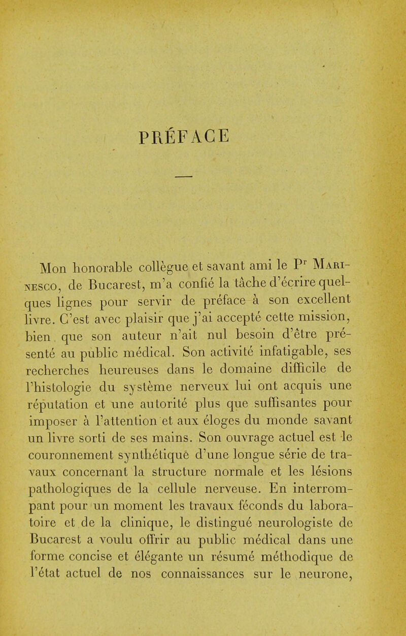 PREFACE Mon honorable collegue et saYant ami le Mari- NESCO, cle Biicarest, m'a confie la tache cl'ecrire quel- ques lignes pour servir cle preface a son excellent livre. C'est avec plaisir que j'ai accepte cette mission, bien que son auteur n'ait nul besoin d'etre pre- sente au public medical. Son activite infatigable, ses recherches lieureuses dans le domaine difficile de rhistologie du systeme nerveux lui ont acquis une reputation et une autorite plus que suffisantes pour imposer a I'attention et aux eloges du monde savant un livre sorti de ses mains. Son ouvrage actuel est le couronnement syntbetique d'une longue serie de tra- vaux concernant la structure normale et les lesions pathologiques de la cellule nerveuse. En interrom- pant pour un moment les travaux feconds du labora- toire et de la clinique, le distingue neurologiste de Bucarest a voulu offrir au public medical dans une forme concise et elegante un resume methodique de I'etat actuel de nos connaissances sur le neurone,