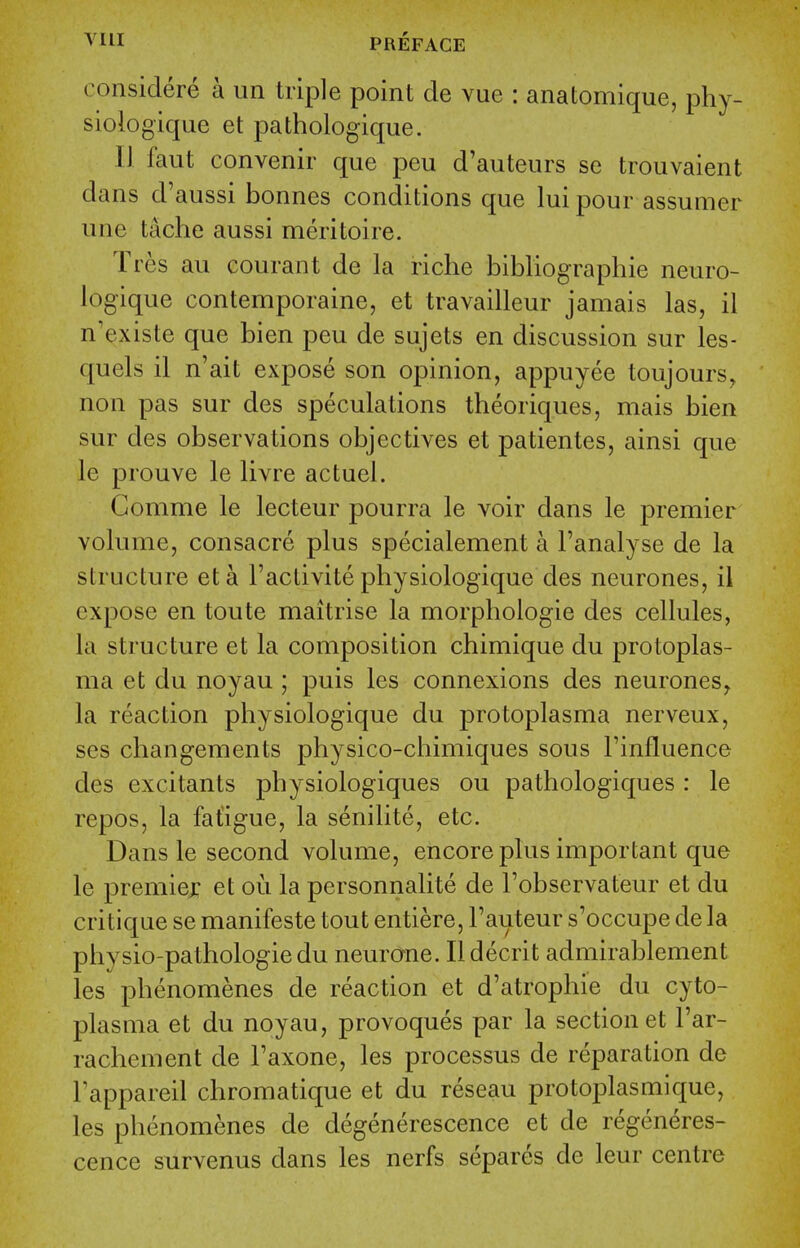 considere a un triple point de vue : anatomique, phy- siologique et pathologique. 11 faut convenir que pen d'auteurs se trouvaient dans d'aussi bonnes conditions que lui pour assumer une tache aussi meritoire. Tres au courant de la riche bibliographic neuro- logique contemporaine, et travailleur jamais las, il n'existe que bien peu de sujets en discussion sur les- quels il n'ait expose son opinion, appuyee toujours, non pas sur des speculations theoriques, mais bien sur des observations objectives et patientes, ainsi que le prouve le livre actuel. Gomme le lecteur pourra le voir dans le premier volume, consacre plus specialement a I'analyse de la structure eta Factivitephysiologique des neurones, il expose en toute maitrise la morphologic des cellules, la structure et la composition chimique du protoplas- ma et du noyau ; puis les connexions des neurones, la reaction physiologique du protoplasma nerveux, ses changements physico-chimiques sous Tinfluence des excitants j)liysiologiques ou pathologiques : le repos, la fatigue, la senilite, etc. Dans le second volume, encore plus important que le premier et ou la personnalite de Tobservateur et du critique se manifeste tout entiere, I'auteur s'occupe de la physio-pathologie du neurone. Ildecrit admirablement les phenomenes de reaction et d'atrophie du cyto- plasma et du noyau, provoques par la section et I'ar- rachement de Faxone, les processus de reparation de Fappareil chromatique et du reseau protoplasmique, les phenomenes de degenerescence et de regeneres- cence survenus dans les nerfs separes de leur centre