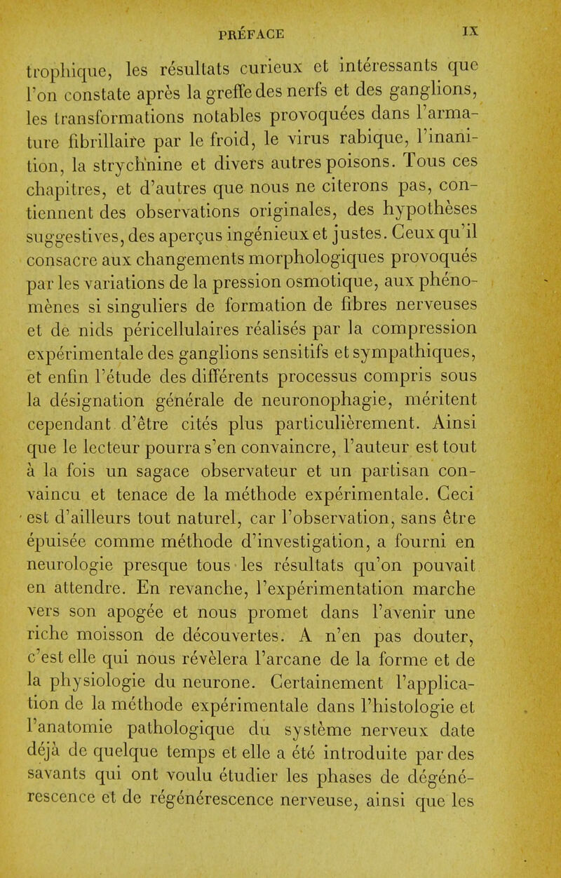 tropliique, les resultats curieux et interessants que I'on constate apres la greffedes nerfs et cles ganglions, les transformations notables provoquees dans I'arma- ture fibrillaire par le froid, le virus rabique, I'inani- tion, la strychnine et divers autres poisons. Tous ces chapitres, et d'autres que nous ne citerons pas, con- tiennent des observations originales, des hypotheses suggestives, des apergus ingenieux et justes. Ceux qu'il consacre aux changements morphologiques provoques par les variations de la pression osmotique, aux pheno- menes si singuliers de formation de fibres nerveuses et de nids pericellulaires realises par la compression experimentale des ganglions sensitifs etsympathiques, et enfm I'etude des differents processus compris sous la designation generale de neuronophagie, meritent cependant d'etre cites plus particulierement. Ainsi que le lecteur pourras'en convaincre, I'auteur est tout a la fois un sagace observateur et un partisan con- vaincu et tenace de la methode experimentale. Ceci est d'ailleurs tout naturel, car I'observation, sans etre epuisee comme methode d'investigation, a fourni en neurologic presque tous les resultats qu'on pouvait en attendre. En revanche, I'experimentation marche vers son apogee et nous promet dans I'avenir une riche moisson de decouvertes. A n'en pas douter, c'est elle qui nous revelera I'arcane de la forme et de la physiologic du neurone. Gertainement I'applica- tion de la methode experimentale dans I'histologie et I'anatomie pathologique du systeme nerveux date deja de quelque temps et elle a ete introduite par des savants qui ont voulu etudier les phases de degene- rescence et de regenerescence nerveuse, ainsi que les