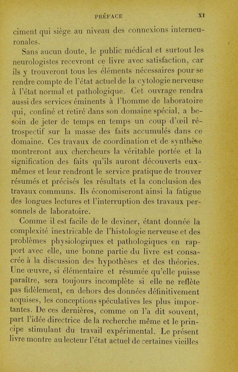 ciment qui siege aii niveau des connexions interneu- ronales. Sans aucun doute, le public medical et surtout les neurologistes recevront ce livre avec satisfaction, car ils y trouveront tons les elements necessaires pour se rendre compte de Fetat actuelde la cytologic nerveuse a Fetat normal et pathologique. Get ouvrage rendra aussi des services eminents a I'homme de laboratoire qui, confine et retire dans son domaine special, a be- soin de jeter de temps en temps un coup d'oeil re- trospectif sur la masse des faits accumules dans ce domaine. Ces travaux de coordination et de synthefee montreront aux chercheurs la veritable portee et la signification des faits qu'ils auront decouverts eux- memes et leur rendront le service pratique de trouver resumes et precises les resultats et la conclusion des travaux communs. Ils economiseront ainsi la fatigue des longues lectures et Tinterruption des travaux per- sonnels de laboratoire. Comme il est facile de le deviner, etant donnee la complexite inextricable de Thistologie nerveuse et des problemes physiologiques et pathologiques en rap- port avec elle, une bonne partie du livre est consa- cree a la discussion des hypotheses et des theories. Une ceuvre, si elementaire et resumee qu'elle puisse parailre, sera toujours incomplete si elle ne reflete pas fidelement, en dehors des donnees definitivement acquises, les conceptions speculatives les plus impor- tantes. De ces dernieres, comme on Fa dit souvent, part Fidee directrice de la recherche meme et le prin- cipe stimulant du travail experimental. Le present livre montre au lecteur Fetat actuel de certaines vieilles