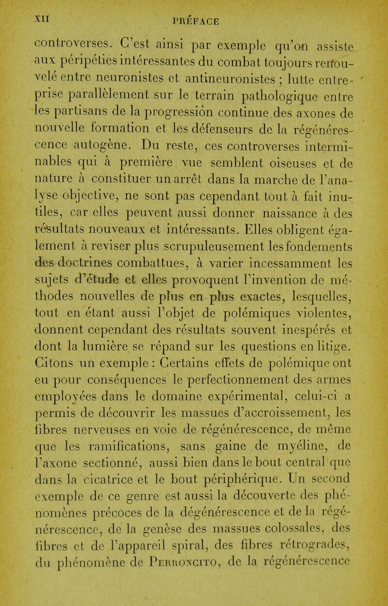 controverses. G'est ainsi par exemple qu'on assiste aux peripeties interessantes du combat toujours rertou- vele entre neuronistes et antineuronistes ; lutte entre- ' prise parallelement sur le terrain pathologique entre les partisans de la progression continue des axones de nouvelle formation et les defenseurs de la regcneres- cence autogene. Du reste, ces controverses intermi- nables qui a premiere vue semblent oiseuses et de nature a constituer un arret dans la marche de I'ana- lyse objective, ne sont pas cependant tout a fait inu- tiles, car elles peuvent aussi donner naissance a des re^ultats nouveaux et interessants. Elles obligent ega- lement a reviser plus scrupuleusement lesfondements des doctrines combattues, a varier incessamment les sujets d'etude et elles provoquent Tinvention de me- thodes nouvelles de plus en plus exactes, lesquelles, tout en etant aussi Tobjet de polemiques violentes, donnent cependant des resultats souvent inesperes et dont la lumiere.se repand sur les questions enlitige. Citons un exemple: Certains eflfets de polemique ont eu pour consequences le perfectionnement des amies employees dans le domaine experimental, celui-ci a permis de decouvrir les massues d'accroissement, les fibres nerveuses en voie de regenerescence, de meme que les ramifications, sans gaine de myeline, de Taxone sectionne, aussi bien dans le bout central que dans la cicatrice et le bout peripherique. Un second exemple de ce genre est aussi la decouverte des phc- nomencs precoces de la degenerescencc et de la rege- nercscencc, de la genese des massues colossalcs, des fibres ct dc fappareil spiral, des fibres retrogrades, du pbenomene de Perroncito, de la rcgcnercsccncc