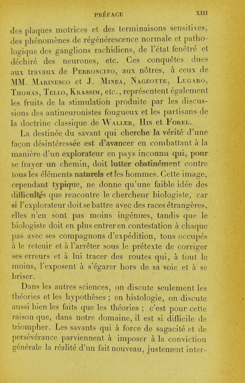 des plaques motrices et des terminaisons sensitives, des phenonienes de regenerescence normale et patho- logique des ganglions rachidiens, de I'etat fenetre et dechire des neurones, etc. Ces conquetes dues aux travaux de Perroncito, aux notres, a ceux de MM. Marinesco et J. Mij^ea, Nageotte, Lugaro, Thomas, Tello, Krassim, etc., representent egalement les fruits de Ja stimulatiori produite par les discus- sions des antineuronistes fougueux et les partisans de la doctrine classique de Waller, His et Forel. La destinee du savant qui cherche la verite d'une faQon desinteressee est d'avancer en combattant a la maniere d'un explorateur en pays inconnu qui, pour se frayer un chemin, doit lutter obstinement contre tous les elements naturels eties hommes. Cette image, cependant typique, ne donne qu'une faible idee des difficult^s que rencontre le chercheur biologiste, car si Fexplorateur doitsebattre aA^ec des races etrangeres, elles n'en sont pas moins ingenues, tandis que le biologiste doit en plus entreren contestation a cbaque pas avec ses compagnons d'expedition, tous occupes a le retenir et a I'arreter sous le pretexte de corriger ses erreurs et a lui tracer des routes qui, a tout le moins, Texposent a s'egarer hors de sa voie et a se briser. Dans les autres sciences, on discute seulement les theories et les hypotheses; en histologic, on discute aussi bien les faits que les theories ; c'est pour cette raison que, dans notre domaine, il est si difficile de triompher. Les savants qui a force de sagacite et de perseverance parviennent a imposer a la conviction generate la realite d'un faitnouveau, justement inter-