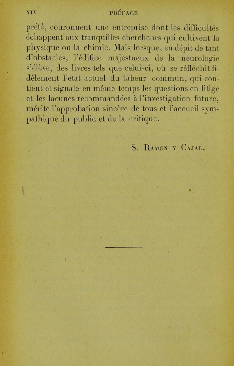 prete, couronnent une entreprise dont les difficultes echappent aux tranquilles chercheurs qui cultivent la physique ou la chimie. Mais lorsque, en depit de tant d'obstacles, Tedifice majestueux de la neurologic s'eleve, des livres tels que celui-ci, ou se reflecliit fi- delement Tetat actuel du labeur commun, qui con- tient et signale en meme temps les questions en litigc et les lacunes recommandees a Finvestigation future, merite Fapprobation sincere de tous et Taccueil sym- pathique du public et de la critique. S. Ramon y Cajal.