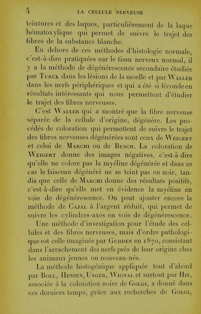 leintures et des laques, particulierement de la laque hematoxylique qui permet de suivre le trajet des fibres de la substance blanche. En dehors de ces mediodes d'histologie normale, €'est-a-dire pratiquees sur le tissu nerveux normal, il y a la methode de degenerescence secondaire etudiee par TuRGK dans les lesions de lamoelle et par Waller dans les nerfs peripheriques et qui a ete si feconde en resultats interessants qui nous permettent d'eludier le trajet des fibres nerveuses. G'est Waller qui a montre que la fibre nerveuse ^eparee de la cellule d'origine, degenere. Les pro- cedes de coloration qui permettent de suivre le trajet des fibres nerveuses degenerees sont ceux de Weigert et celui de Marchi ou de Buscii. La coloration de Weigert donne des images negatives, c'est-a-dire qu'elle ne colore pas la myeline degeneree et dans ce cas le faisceau degenere ne se teint pas en noir, tan- dis que celle de Marchi donne des resultats positifs, c'est-a-dire qu'elle met en evidence la myeline en voie de degenerescence. On pent ajouter encore la methode de Gajal a I'argent reduit, qui permet de suivre les cylindres-axes en voie de degenerescence. Une methode d'investigation pour Fetude des cel- lules et des fibres nerveuses, mais d'ordre pathologi- que est celle imaginee par Gudden en 1870, consistant dans farrachement des nerfs pres de leur origine chez les animaux jeunes ou nouveau-nes. La methode histogenique appliquee lout d'abord par Boll, IIensen, Unger, AV'ignal et surlout par IIis, associee a la coloration noire de Golgi, a donne dans ces dcrniers temps, grace aux rccberchcs de Golgi,