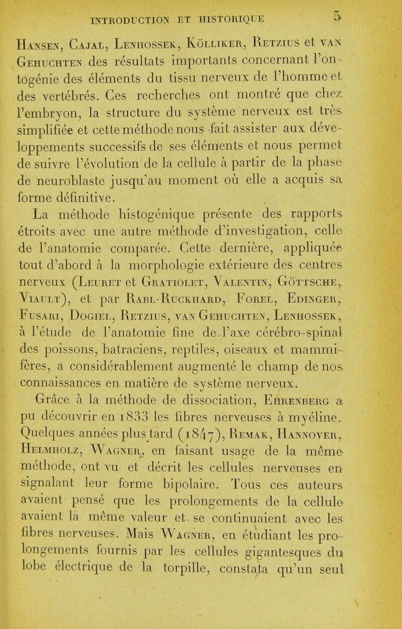 Hansen, Gajal, Lenhossek, Kolliker, Retzius et van Gehuchten des resuUats importants concernant Fon- togenie des elements du tissu nerveux de Fhommeet des vertebres. Ces recherches ont montre que che/. I'embryon, la structure du systeme nerveux est tres. simplifiee et cettemethodenous -fait assister aux deve- loppements successifs de ses elements et nous permet de suivre revolution de la cellule a partir de la phase- de neuroblaste jusqu'au moment ou elle a acquis sa forme definitive. La methode histogenique presente des rapports etroits avec une autre methode d'investigation, cell© de Fanatomie comparee. Cette derniere, appliques tout d'abord a la morphologie exterieure des centres nerveux (Leuret et Gratiolet, Valentin, Gottsche,. Viault), et par Rabl-Ruckhard, Forel, Edinger,. FusARi, DoGiEL, Retzius, van Gehuchten, Lenhossek^ a Fetude de Fanatomie fine de Faxe cerebro-spinal des poissons, batraciens, reptiles, oiseaux et mammi- feres, a considerablement augmente le champ de nos. connaissances en matiere de systeme nerveux. Grace a la methode de dissociation, Ehrenberg a pu decouvrir en i833 les fibres nerveuses a myeline. Quelques annees plus tard (18/17), ^^emak, Hannover, Helmholz, Wagner, en faisant usage de la meme- methode, ont vu et decrit les cellules nerveuses en signalant leur forme bipolaire. Tons ces auteurs avaient pense que les prolongements de la cellule- avaient la meme valeur et- se continuaient avec les fibres nerveuses. Mais Wagner, en etiidiant les pro- longements fournis par les cellules gigantesques du lobe electrique de la torpille, constata qu'un seul