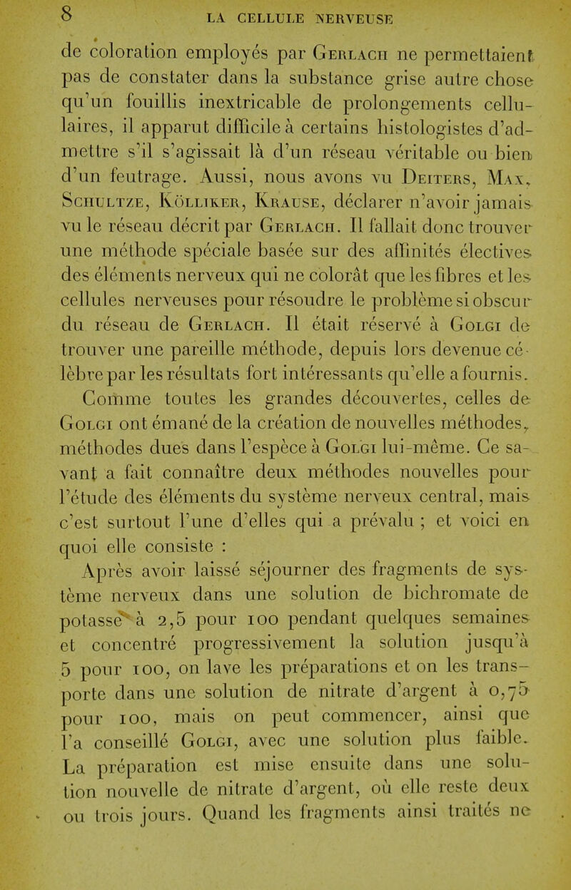 de coloration employes par Gerlacii ne permettaient pas de con stater dans la substance grise autre chose qu'un fouillis inextricable de prolongements cellu- laires, il apparut dilTicile a certains histologistes d'ad- mettre s'il s'agissait la d'un reseau veritable ou bien d'un feutrage. Aussi, nous avons vu Deiters, Max, ScnuLTZE, KoLLiKER, Krause, declarer u'avoir jauiais vu le reseau decrit par Gerlach. II fallait done trouver une methode speciale basee sur des affinites electives des elements nerveux qui ne colorat que les fibres et les cellules nerveuses pourresoudre le probleme si obscur du reseau de Gerlach. II etait reserve a Golgi de trouver une pareille metbode, depuis lors devenuece lebrepar lesresultats fort interessants qu'elie afournis. Comme toutes les grandes decouvertes, celles de Golgi ont emane de la creation de nouA^elles metbodeSy methodes dues dans I'espece a Golgi lui-meme. Ge sa- vant a fait connaitre deux metbodes nouvelles pour I'etude des elements du svsteme nerveux central, mais c'est surtout Tune d'elles qui a prevalu ; et voici en quoi elle consiste : Apres avoir laisse sejourner des fragments de sys- teme nerveux dans une solution de bichromate de potasse* a 2,5 pour lOO pendant quelques semaines- et concentre progressivement la solution jusqu'a 5 pour ICQ, on lave les preparations et on les trans- porte dans une solution de nitrate d'argent a 0,75 pour ICQ, mais on pent commencer, ainsi que I'a conseille Golgi, avec une solution plus faiblc. La preparation est mise ensuite dans une solu- tion nouvelle de nitrate d'argent, ou elle reste deux ou trois jours. Quand les fragments ainsi traites ne